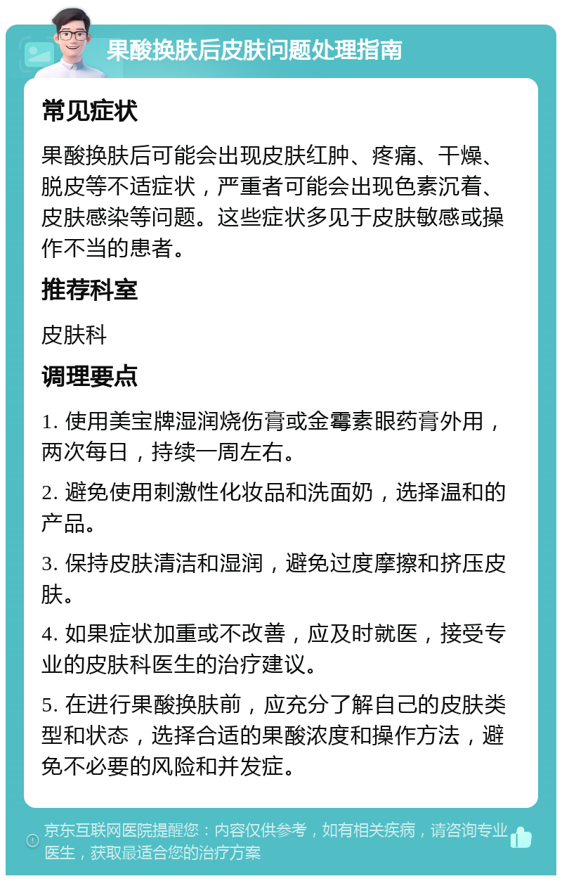 果酸换肤后皮肤问题处理指南 常见症状 果酸换肤后可能会出现皮肤红肿、疼痛、干燥、脱皮等不适症状，严重者可能会出现色素沉着、皮肤感染等问题。这些症状多见于皮肤敏感或操作不当的患者。 推荐科室 皮肤科 调理要点 1. 使用美宝牌湿润烧伤膏或金霉素眼药膏外用，两次每日，持续一周左右。 2. 避免使用刺激性化妆品和洗面奶，选择温和的产品。 3. 保持皮肤清洁和湿润，避免过度摩擦和挤压皮肤。 4. 如果症状加重或不改善，应及时就医，接受专业的皮肤科医生的治疗建议。 5. 在进行果酸换肤前，应充分了解自己的皮肤类型和状态，选择合适的果酸浓度和操作方法，避免不必要的风险和并发症。