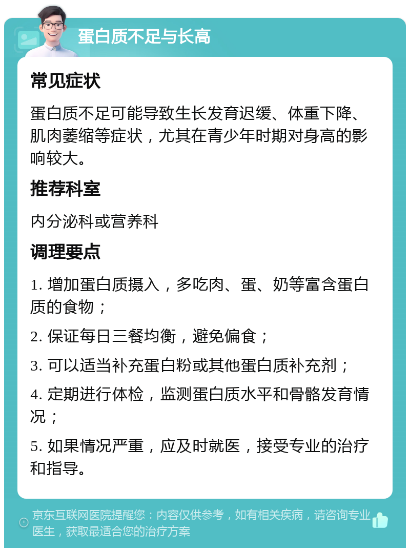 蛋白质不足与长高 常见症状 蛋白质不足可能导致生长发育迟缓、体重下降、肌肉萎缩等症状，尤其在青少年时期对身高的影响较大。 推荐科室 内分泌科或营养科 调理要点 1. 增加蛋白质摄入，多吃肉、蛋、奶等富含蛋白质的食物； 2. 保证每日三餐均衡，避免偏食； 3. 可以适当补充蛋白粉或其他蛋白质补充剂； 4. 定期进行体检，监测蛋白质水平和骨骼发育情况； 5. 如果情况严重，应及时就医，接受专业的治疗和指导。