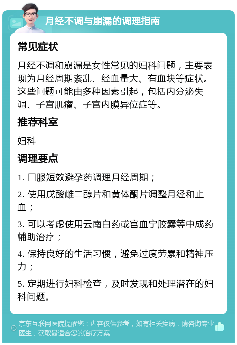 月经不调与崩漏的调理指南 常见症状 月经不调和崩漏是女性常见的妇科问题，主要表现为月经周期紊乱、经血量大、有血块等症状。这些问题可能由多种因素引起，包括内分泌失调、子宫肌瘤、子宫内膜异位症等。 推荐科室 妇科 调理要点 1. 口服短效避孕药调理月经周期； 2. 使用戊酸雌二醇片和黄体酮片调整月经和止血； 3. 可以考虑使用云南白药或宫血宁胶囊等中成药辅助治疗； 4. 保持良好的生活习惯，避免过度劳累和精神压力； 5. 定期进行妇科检查，及时发现和处理潜在的妇科问题。