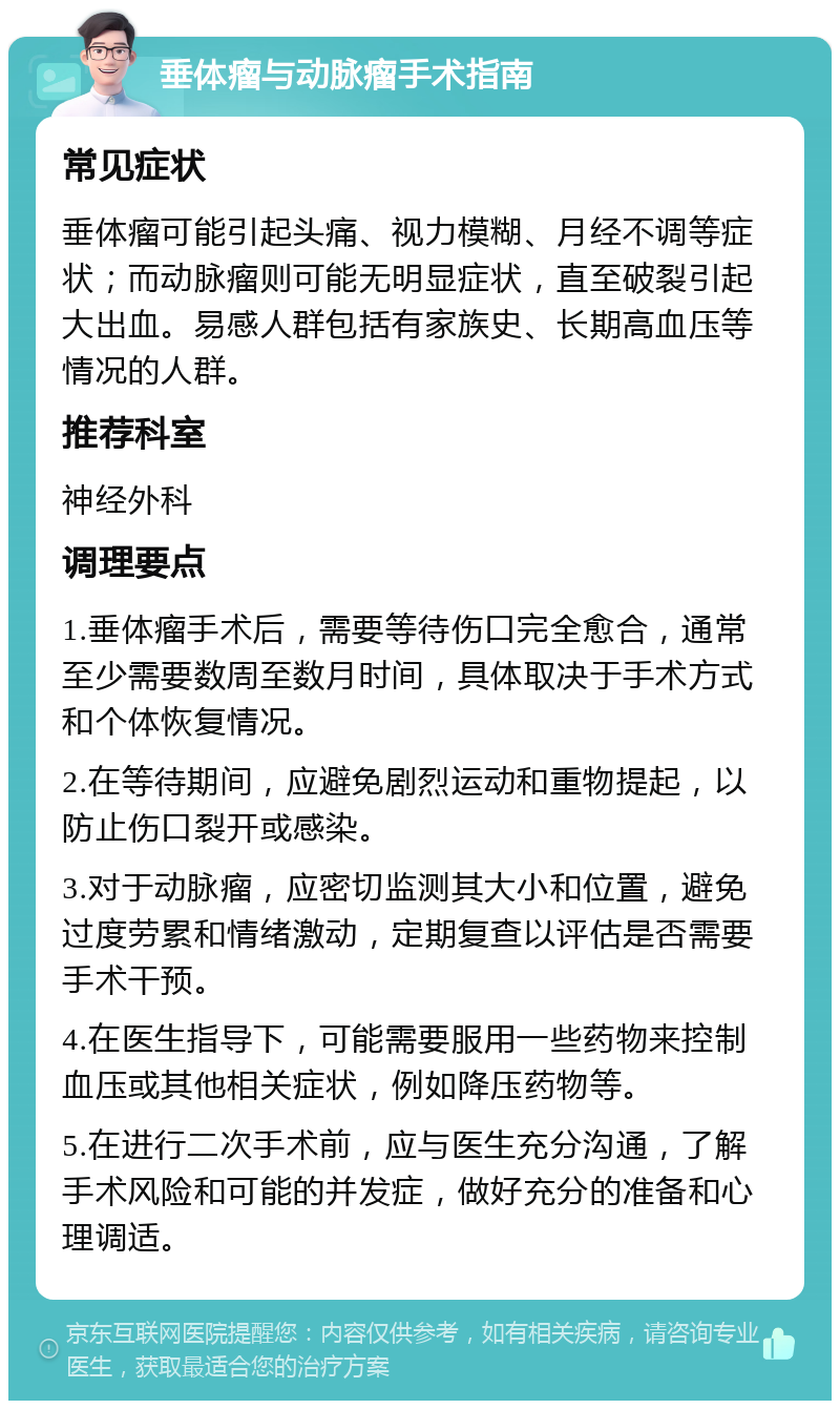 垂体瘤与动脉瘤手术指南 常见症状 垂体瘤可能引起头痛、视力模糊、月经不调等症状；而动脉瘤则可能无明显症状，直至破裂引起大出血。易感人群包括有家族史、长期高血压等情况的人群。 推荐科室 神经外科 调理要点 1.垂体瘤手术后，需要等待伤口完全愈合，通常至少需要数周至数月时间，具体取决于手术方式和个体恢复情况。 2.在等待期间，应避免剧烈运动和重物提起，以防止伤口裂开或感染。 3.对于动脉瘤，应密切监测其大小和位置，避免过度劳累和情绪激动，定期复查以评估是否需要手术干预。 4.在医生指导下，可能需要服用一些药物来控制血压或其他相关症状，例如降压药物等。 5.在进行二次手术前，应与医生充分沟通，了解手术风险和可能的并发症，做好充分的准备和心理调适。