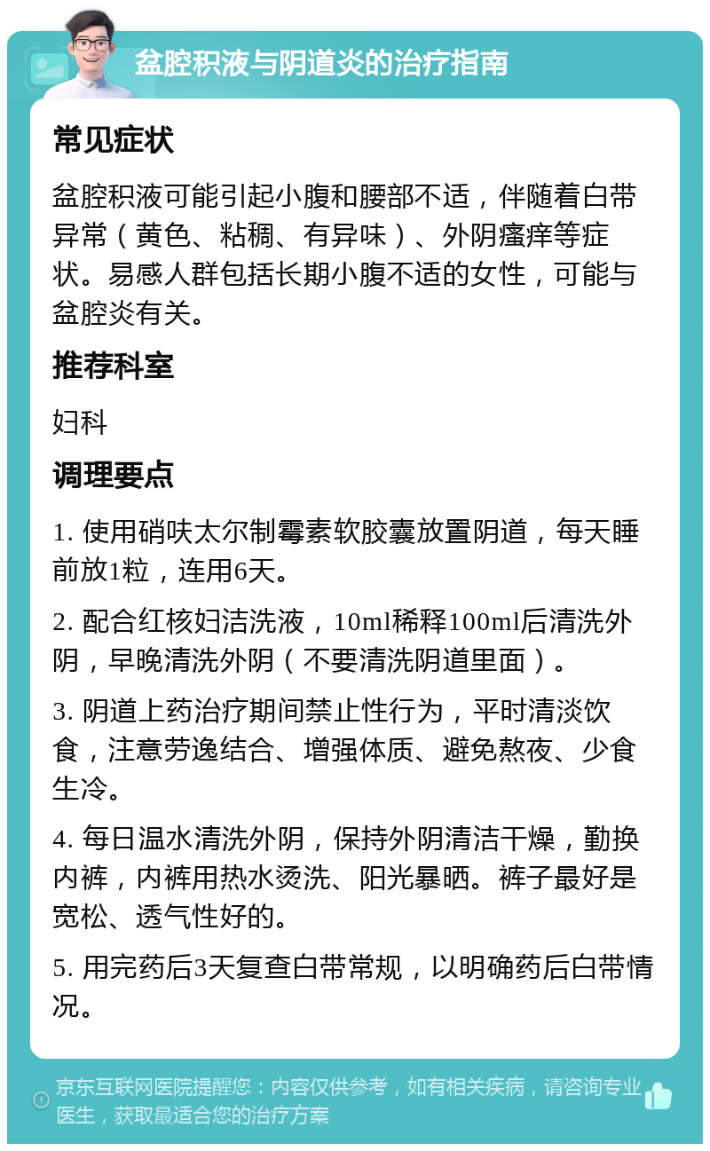 盆腔积液与阴道炎的治疗指南 常见症状 盆腔积液可能引起小腹和腰部不适，伴随着白带异常（黄色、粘稠、有异味）、外阴瘙痒等症状。易感人群包括长期小腹不适的女性，可能与盆腔炎有关。 推荐科室 妇科 调理要点 1. 使用硝呋太尔制霉素软胶囊放置阴道，每天睡前放1粒，连用6天。 2. 配合红核妇洁洗液，10ml稀释100ml后清洗外阴，早晚清洗外阴（不要清洗阴道里面）。 3. 阴道上药治疗期间禁止性行为，平时清淡饮食，注意劳逸结合、增强体质、避免熬夜、少食生冷。 4. 每日温水清洗外阴，保持外阴清洁干燥，勤换内裤，内裤用热水烫洗、阳光暴晒。裤子最好是宽松、透气性好的。 5. 用完药后3天复查白带常规，以明确药后白带情况。