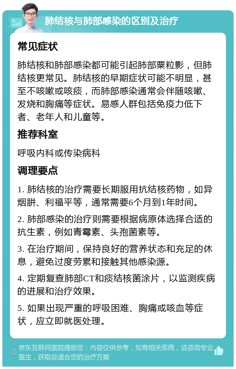 肺结核与肺部感染的区别及治疗 常见症状 肺结核和肺部感染都可能引起肺部粟粒影，但肺结核更常见。肺结核的早期症状可能不明显，甚至不咳嗽或咳痰，而肺部感染通常会伴随咳嗽、发烧和胸痛等症状。易感人群包括免疫力低下者、老年人和儿童等。 推荐科室 呼吸内科或传染病科 调理要点 1. 肺结核的治疗需要长期服用抗结核药物，如异烟肼、利福平等，通常需要6个月到1年时间。 2. 肺部感染的治疗则需要根据病原体选择合适的抗生素，例如青霉素、头孢菌素等。 3. 在治疗期间，保持良好的营养状态和充足的休息，避免过度劳累和接触其他感染源。 4. 定期复查肺部CT和痰结核菌涂片，以监测疾病的进展和治疗效果。 5. 如果出现严重的呼吸困难、胸痛或咳血等症状，应立即就医处理。