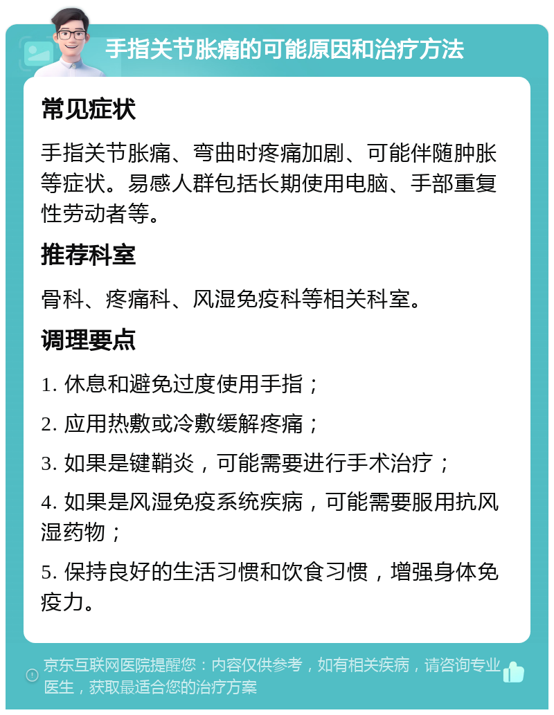 手指关节胀痛的可能原因和治疗方法 常见症状 手指关节胀痛、弯曲时疼痛加剧、可能伴随肿胀等症状。易感人群包括长期使用电脑、手部重复性劳动者等。 推荐科室 骨科、疼痛科、风湿免疫科等相关科室。 调理要点 1. 休息和避免过度使用手指； 2. 应用热敷或冷敷缓解疼痛； 3. 如果是键鞘炎，可能需要进行手术治疗； 4. 如果是风湿免疫系统疾病，可能需要服用抗风湿药物； 5. 保持良好的生活习惯和饮食习惯，增强身体免疫力。