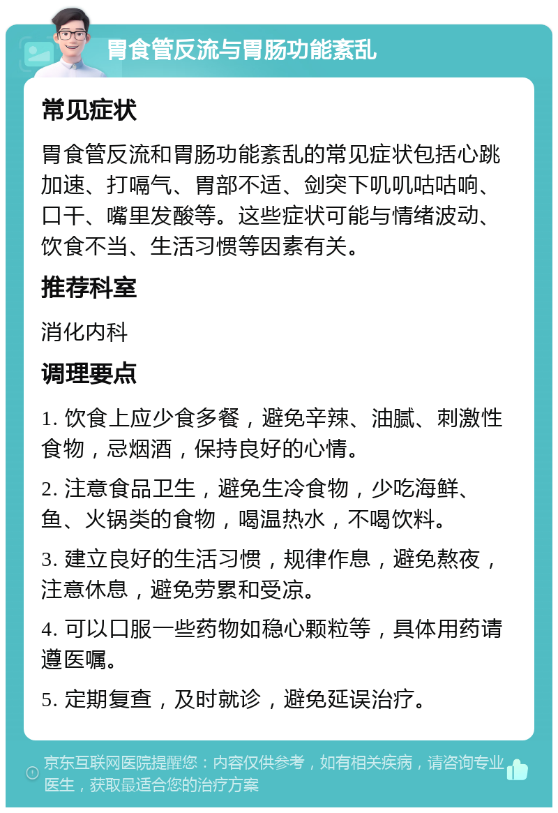 胃食管反流与胃肠功能紊乱 常见症状 胃食管反流和胃肠功能紊乱的常见症状包括心跳加速、打嗝气、胃部不适、剑突下叽叽咕咕响、口干、嘴里发酸等。这些症状可能与情绪波动、饮食不当、生活习惯等因素有关。 推荐科室 消化内科 调理要点 1. 饮食上应少食多餐，避免辛辣、油腻、刺激性食物，忌烟酒，保持良好的心情。 2. 注意食品卫生，避免生冷食物，少吃海鲜、鱼、火锅类的食物，喝温热水，不喝饮料。 3. 建立良好的生活习惯，规律作息，避免熬夜，注意休息，避免劳累和受凉。 4. 可以口服一些药物如稳心颗粒等，具体用药请遵医嘱。 5. 定期复查，及时就诊，避免延误治疗。