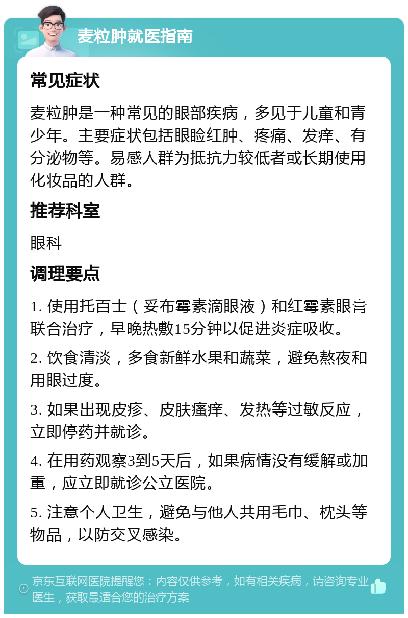 麦粒肿就医指南 常见症状 麦粒肿是一种常见的眼部疾病，多见于儿童和青少年。主要症状包括眼睑红肿、疼痛、发痒、有分泌物等。易感人群为抵抗力较低者或长期使用化妆品的人群。 推荐科室 眼科 调理要点 1. 使用托百士（妥布霉素滴眼液）和红霉素眼膏联合治疗，早晚热敷15分钟以促进炎症吸收。 2. 饮食清淡，多食新鲜水果和蔬菜，避免熬夜和用眼过度。 3. 如果出现皮疹、皮肤瘙痒、发热等过敏反应，立即停药并就诊。 4. 在用药观察3到5天后，如果病情没有缓解或加重，应立即就诊公立医院。 5. 注意个人卫生，避免与他人共用毛巾、枕头等物品，以防交叉感染。