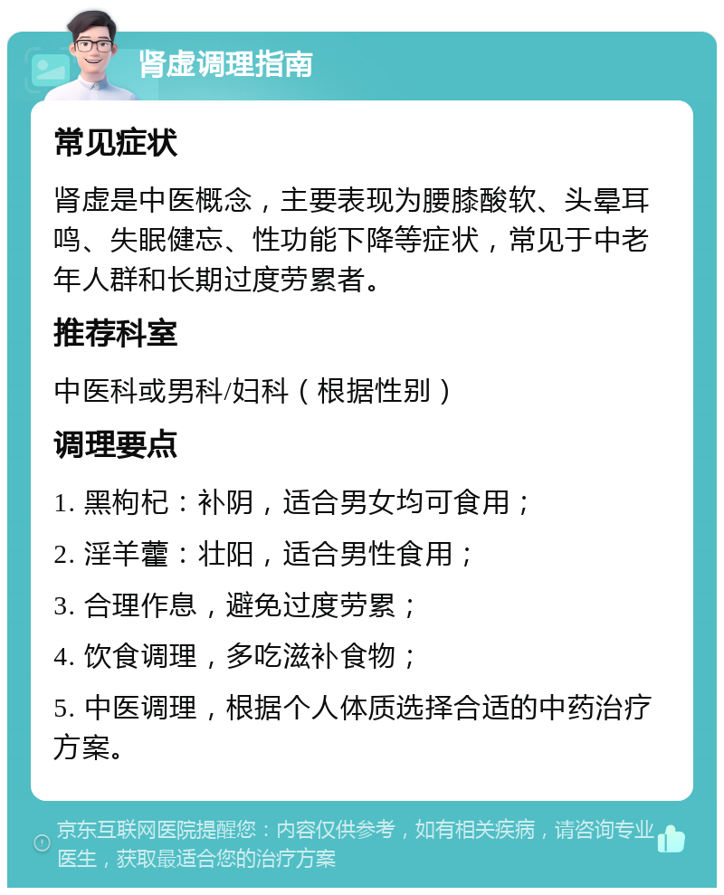 肾虚调理指南 常见症状 肾虚是中医概念，主要表现为腰膝酸软、头晕耳鸣、失眠健忘、性功能下降等症状，常见于中老年人群和长期过度劳累者。 推荐科室 中医科或男科/妇科（根据性别） 调理要点 1. 黑枸杞：补阴，适合男女均可食用； 2. 淫羊藿：壮阳，适合男性食用； 3. 合理作息，避免过度劳累； 4. 饮食调理，多吃滋补食物； 5. 中医调理，根据个人体质选择合适的中药治疗方案。