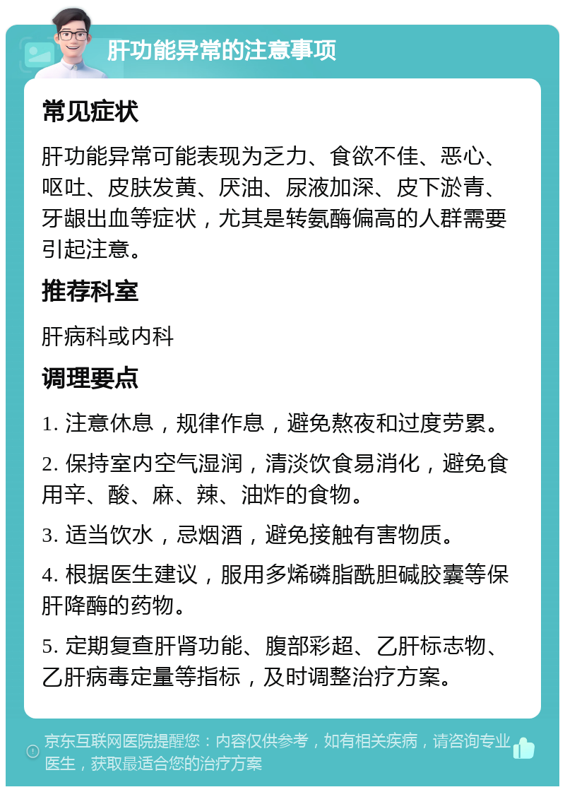 肝功能异常的注意事项 常见症状 肝功能异常可能表现为乏力、食欲不佳、恶心、呕吐、皮肤发黄、厌油、尿液加深、皮下淤青、牙龈出血等症状，尤其是转氨酶偏高的人群需要引起注意。 推荐科室 肝病科或内科 调理要点 1. 注意休息，规律作息，避免熬夜和过度劳累。 2. 保持室内空气湿润，清淡饮食易消化，避免食用辛、酸、麻、辣、油炸的食物。 3. 适当饮水，忌烟酒，避免接触有害物质。 4. 根据医生建议，服用多烯磷脂酰胆碱胶囊等保肝降酶的药物。 5. 定期复查肝肾功能、腹部彩超、乙肝标志物、乙肝病毒定量等指标，及时调整治疗方案。