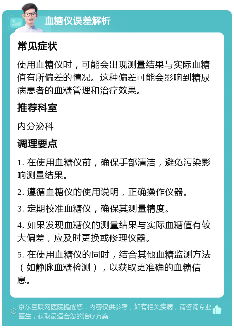 血糖仪误差解析 常见症状 使用血糖仪时，可能会出现测量结果与实际血糖值有所偏差的情况。这种偏差可能会影响到糖尿病患者的血糖管理和治疗效果。 推荐科室 内分泌科 调理要点 1. 在使用血糖仪前，确保手部清洁，避免污染影响测量结果。 2. 遵循血糖仪的使用说明，正确操作仪器。 3. 定期校准血糖仪，确保其测量精度。 4. 如果发现血糖仪的测量结果与实际血糖值有较大偏差，应及时更换或修理仪器。 5. 在使用血糖仪的同时，结合其他血糖监测方法（如静脉血糖检测），以获取更准确的血糖信息。