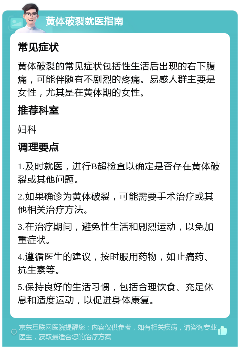 黄体破裂就医指南 常见症状 黄体破裂的常见症状包括性生活后出现的右下腹痛，可能伴随有不剧烈的疼痛。易感人群主要是女性，尤其是在黄体期的女性。 推荐科室 妇科 调理要点 1.及时就医，进行B超检查以确定是否存在黄体破裂或其他问题。 2.如果确诊为黄体破裂，可能需要手术治疗或其他相关治疗方法。 3.在治疗期间，避免性生活和剧烈运动，以免加重症状。 4.遵循医生的建议，按时服用药物，如止痛药、抗生素等。 5.保持良好的生活习惯，包括合理饮食、充足休息和适度运动，以促进身体康复。