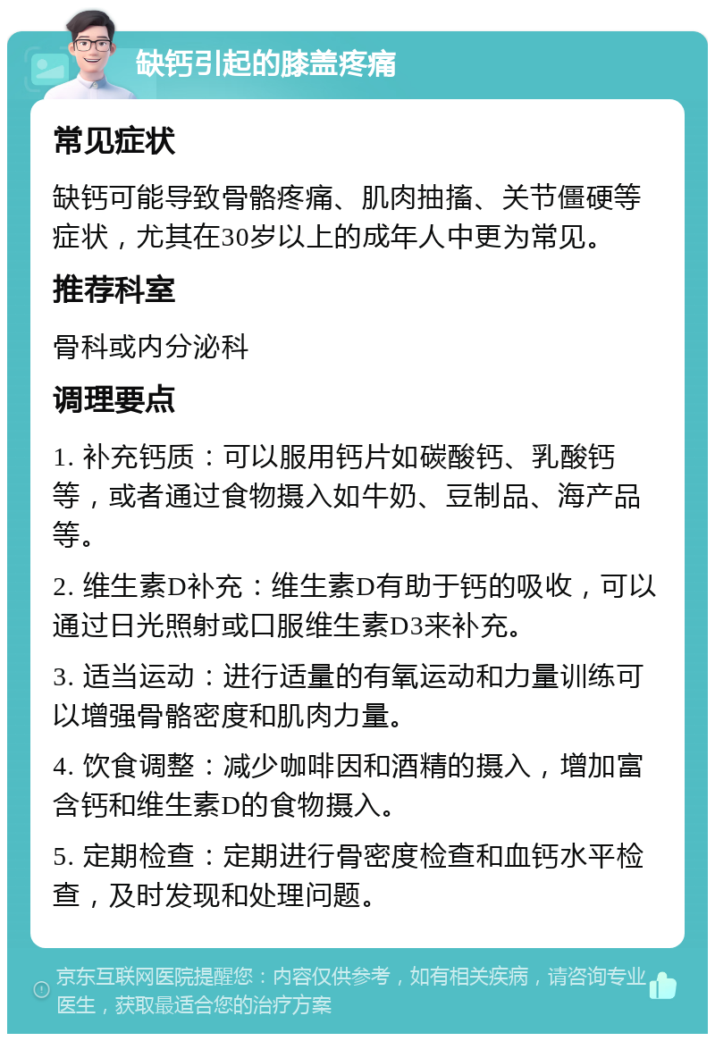 缺钙引起的膝盖疼痛 常见症状 缺钙可能导致骨骼疼痛、肌肉抽搐、关节僵硬等症状，尤其在30岁以上的成年人中更为常见。 推荐科室 骨科或内分泌科 调理要点 1. 补充钙质：可以服用钙片如碳酸钙、乳酸钙等，或者通过食物摄入如牛奶、豆制品、海产品等。 2. 维生素D补充：维生素D有助于钙的吸收，可以通过日光照射或口服维生素D3来补充。 3. 适当运动：进行适量的有氧运动和力量训练可以增强骨骼密度和肌肉力量。 4. 饮食调整：减少咖啡因和酒精的摄入，增加富含钙和维生素D的食物摄入。 5. 定期检查：定期进行骨密度检查和血钙水平检查，及时发现和处理问题。