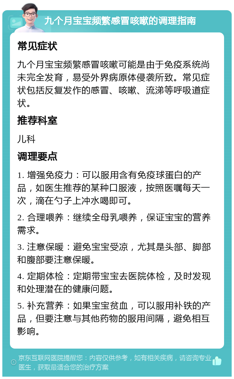 九个月宝宝频繁感冒咳嗽的调理指南 常见症状 九个月宝宝频繁感冒咳嗽可能是由于免疫系统尚未完全发育，易受外界病原体侵袭所致。常见症状包括反复发作的感冒、咳嗽、流涕等呼吸道症状。 推荐科室 儿科 调理要点 1. 增强免疫力：可以服用含有免疫球蛋白的产品，如医生推荐的某种口服液，按照医嘱每天一次，滴在勺子上冲水喝即可。 2. 合理喂养：继续全母乳喂养，保证宝宝的营养需求。 3. 注意保暖：避免宝宝受凉，尤其是头部、脚部和腹部要注意保暖。 4. 定期体检：定期带宝宝去医院体检，及时发现和处理潜在的健康问题。 5. 补充营养：如果宝宝贫血，可以服用补铁的产品，但要注意与其他药物的服用间隔，避免相互影响。