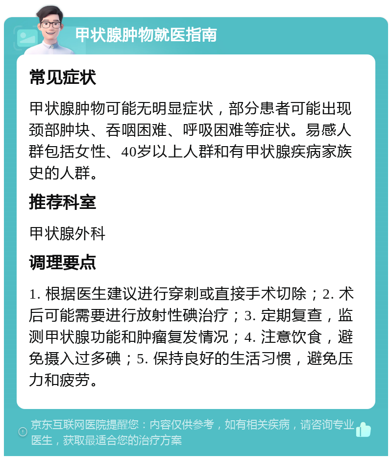 甲状腺肿物就医指南 常见症状 甲状腺肿物可能无明显症状，部分患者可能出现颈部肿块、吞咽困难、呼吸困难等症状。易感人群包括女性、40岁以上人群和有甲状腺疾病家族史的人群。 推荐科室 甲状腺外科 调理要点 1. 根据医生建议进行穿刺或直接手术切除；2. 术后可能需要进行放射性碘治疗；3. 定期复查，监测甲状腺功能和肿瘤复发情况；4. 注意饮食，避免摄入过多碘；5. 保持良好的生活习惯，避免压力和疲劳。