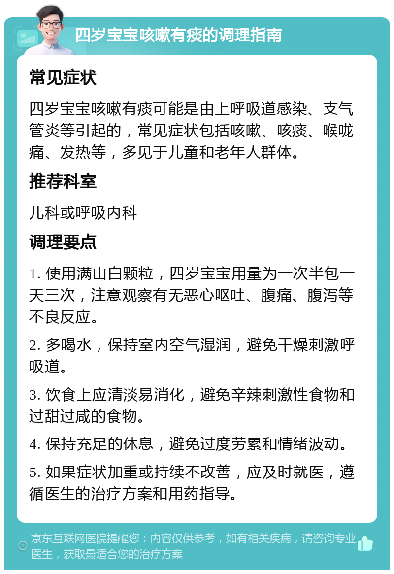 四岁宝宝咳嗽有痰的调理指南 常见症状 四岁宝宝咳嗽有痰可能是由上呼吸道感染、支气管炎等引起的，常见症状包括咳嗽、咳痰、喉咙痛、发热等，多见于儿童和老年人群体。 推荐科室 儿科或呼吸内科 调理要点 1. 使用满山白颗粒，四岁宝宝用量为一次半包一天三次，注意观察有无恶心呕吐、腹痛、腹泻等不良反应。 2. 多喝水，保持室内空气湿润，避免干燥刺激呼吸道。 3. 饮食上应清淡易消化，避免辛辣刺激性食物和过甜过咸的食物。 4. 保持充足的休息，避免过度劳累和情绪波动。 5. 如果症状加重或持续不改善，应及时就医，遵循医生的治疗方案和用药指导。