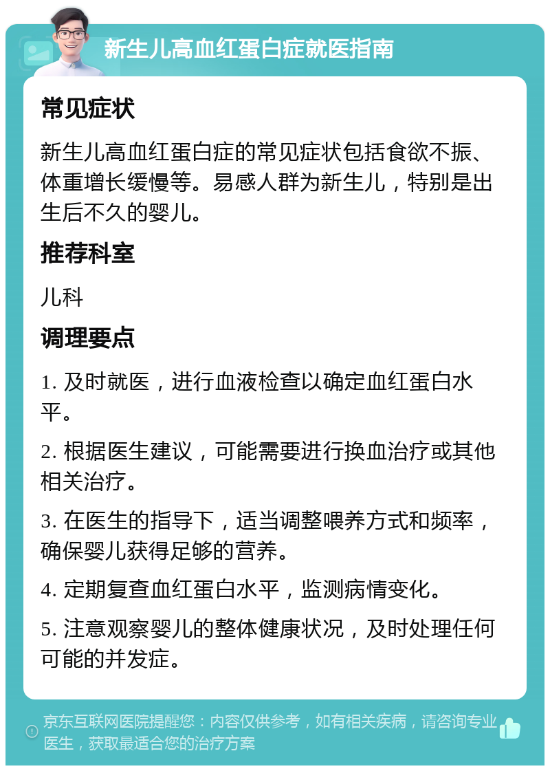 新生儿高血红蛋白症就医指南 常见症状 新生儿高血红蛋白症的常见症状包括食欲不振、体重增长缓慢等。易感人群为新生儿，特别是出生后不久的婴儿。 推荐科室 儿科 调理要点 1. 及时就医，进行血液检查以确定血红蛋白水平。 2. 根据医生建议，可能需要进行换血治疗或其他相关治疗。 3. 在医生的指导下，适当调整喂养方式和频率，确保婴儿获得足够的营养。 4. 定期复查血红蛋白水平，监测病情变化。 5. 注意观察婴儿的整体健康状况，及时处理任何可能的并发症。