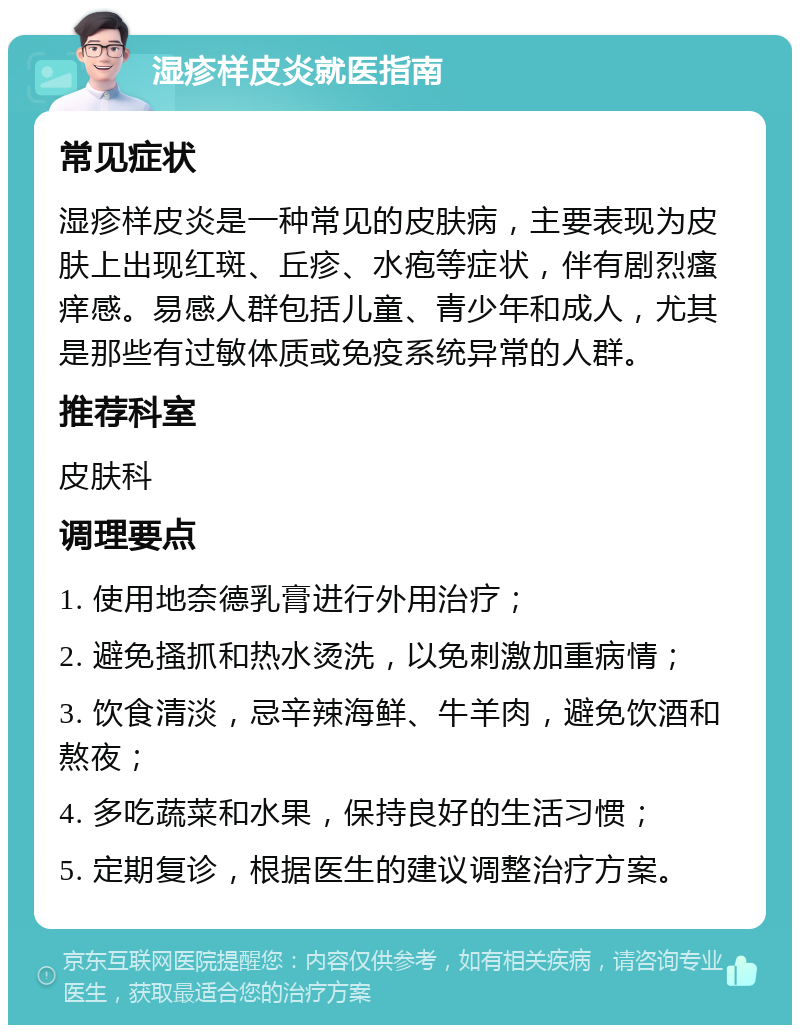 湿疹样皮炎就医指南 常见症状 湿疹样皮炎是一种常见的皮肤病，主要表现为皮肤上出现红斑、丘疹、水疱等症状，伴有剧烈瘙痒感。易感人群包括儿童、青少年和成人，尤其是那些有过敏体质或免疫系统异常的人群。 推荐科室 皮肤科 调理要点 1. 使用地奈德乳膏进行外用治疗； 2. 避免搔抓和热水烫洗，以免刺激加重病情； 3. 饮食清淡，忌辛辣海鲜、牛羊肉，避免饮酒和熬夜； 4. 多吃蔬菜和水果，保持良好的生活习惯； 5. 定期复诊，根据医生的建议调整治疗方案。