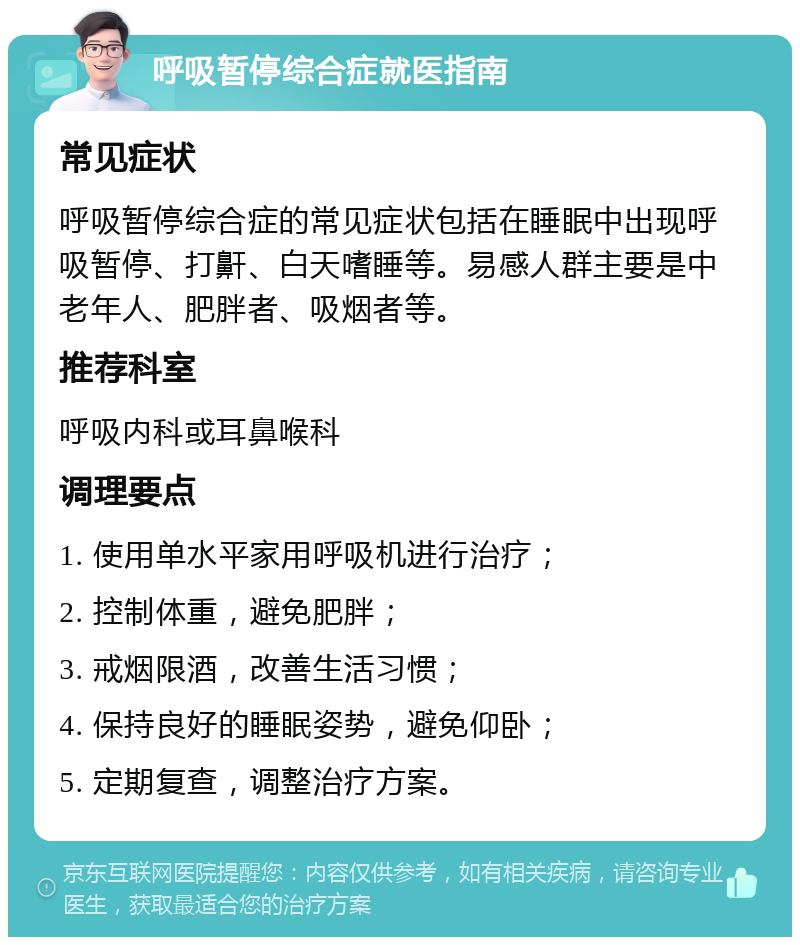 呼吸暂停综合症就医指南 常见症状 呼吸暂停综合症的常见症状包括在睡眠中出现呼吸暂停、打鼾、白天嗜睡等。易感人群主要是中老年人、肥胖者、吸烟者等。 推荐科室 呼吸内科或耳鼻喉科 调理要点 1. 使用单水平家用呼吸机进行治疗； 2. 控制体重，避免肥胖； 3. 戒烟限酒，改善生活习惯； 4. 保持良好的睡眠姿势，避免仰卧； 5. 定期复查，调整治疗方案。