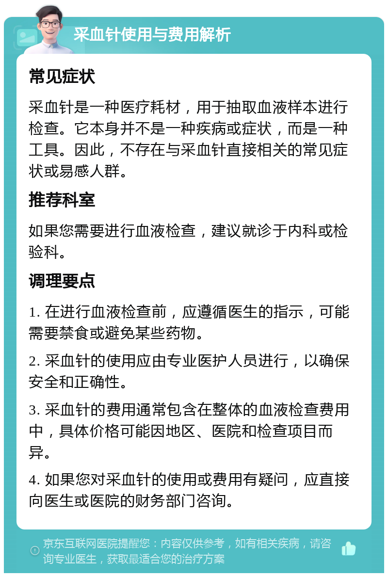 采血针使用与费用解析 常见症状 采血针是一种医疗耗材，用于抽取血液样本进行检查。它本身并不是一种疾病或症状，而是一种工具。因此，不存在与采血针直接相关的常见症状或易感人群。 推荐科室 如果您需要进行血液检查，建议就诊于内科或检验科。 调理要点 1. 在进行血液检查前，应遵循医生的指示，可能需要禁食或避免某些药物。 2. 采血针的使用应由专业医护人员进行，以确保安全和正确性。 3. 采血针的费用通常包含在整体的血液检查费用中，具体价格可能因地区、医院和检查项目而异。 4. 如果您对采血针的使用或费用有疑问，应直接向医生或医院的财务部门咨询。