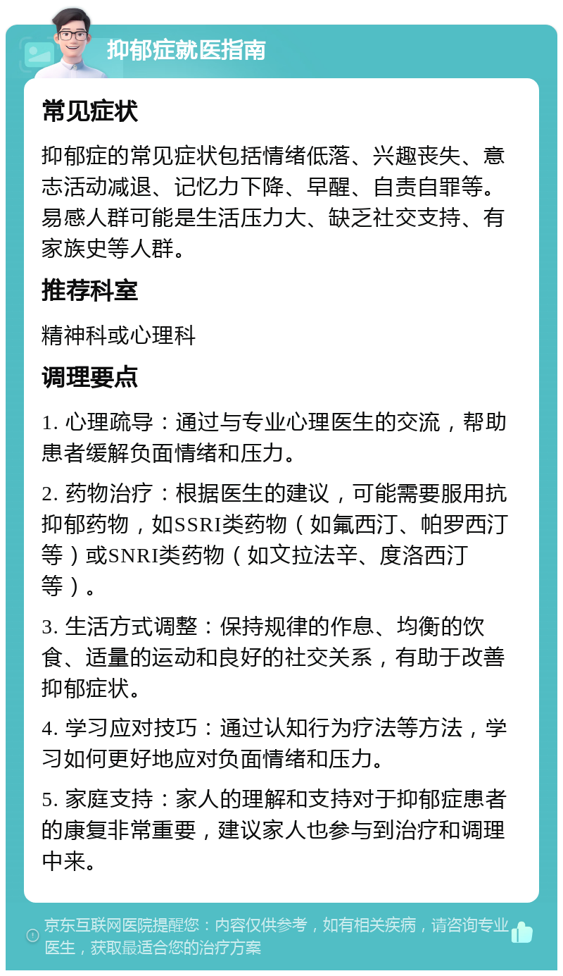 抑郁症就医指南 常见症状 抑郁症的常见症状包括情绪低落、兴趣丧失、意志活动减退、记忆力下降、早醒、自责自罪等。易感人群可能是生活压力大、缺乏社交支持、有家族史等人群。 推荐科室 精神科或心理科 调理要点 1. 心理疏导：通过与专业心理医生的交流，帮助患者缓解负面情绪和压力。 2. 药物治疗：根据医生的建议，可能需要服用抗抑郁药物，如SSRI类药物（如氟西汀、帕罗西汀等）或SNRI类药物（如文拉法辛、度洛西汀等）。 3. 生活方式调整：保持规律的作息、均衡的饮食、适量的运动和良好的社交关系，有助于改善抑郁症状。 4. 学习应对技巧：通过认知行为疗法等方法，学习如何更好地应对负面情绪和压力。 5. 家庭支持：家人的理解和支持对于抑郁症患者的康复非常重要，建议家人也参与到治疗和调理中来。