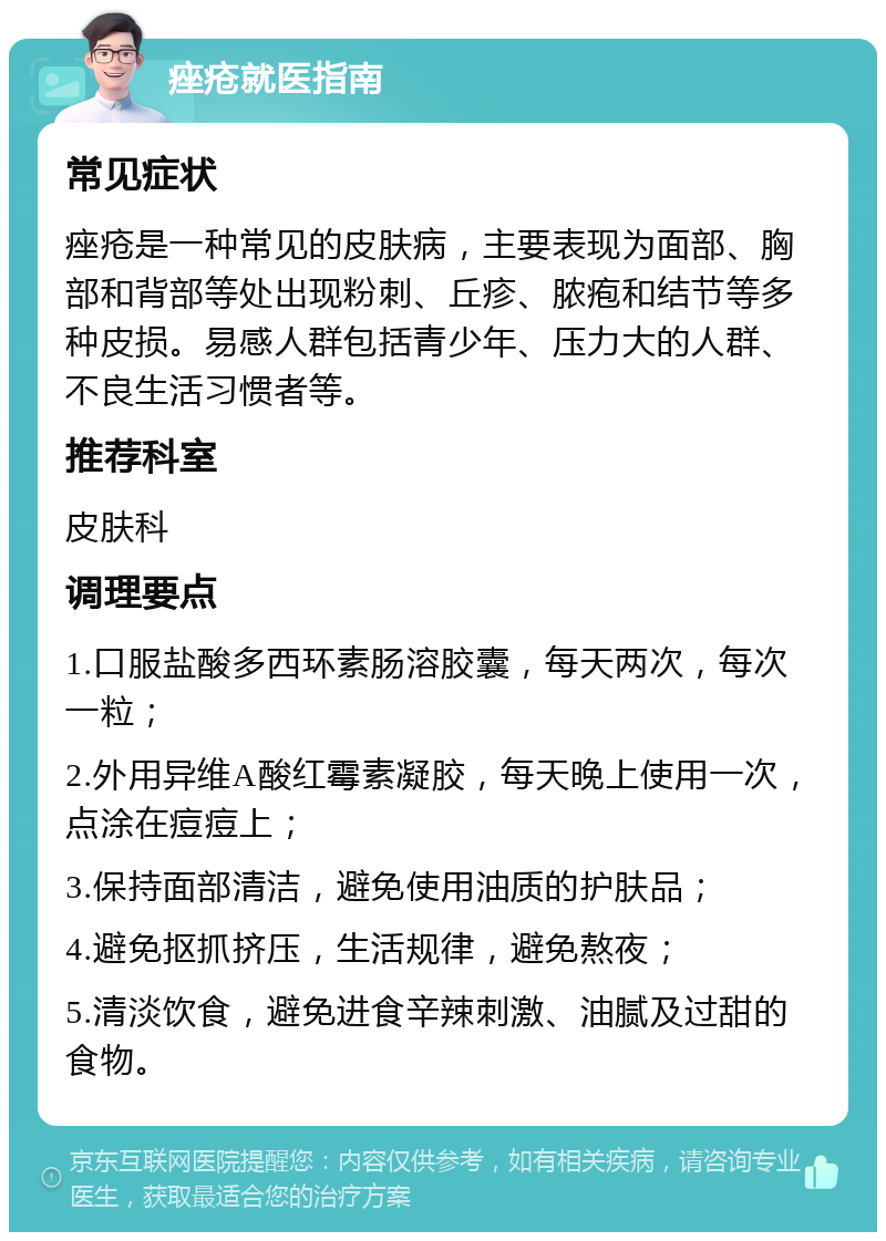 痤疮就医指南 常见症状 痤疮是一种常见的皮肤病，主要表现为面部、胸部和背部等处出现粉刺、丘疹、脓疱和结节等多种皮损。易感人群包括青少年、压力大的人群、不良生活习惯者等。 推荐科室 皮肤科 调理要点 1.口服盐酸多西环素肠溶胶囊，每天两次，每次一粒； 2.外用异维A酸红霉素凝胶，每天晚上使用一次，点涂在痘痘上； 3.保持面部清洁，避免使用油质的护肤品； 4.避免抠抓挤压，生活规律，避免熬夜； 5.清淡饮食，避免进食辛辣刺激、油腻及过甜的食物。