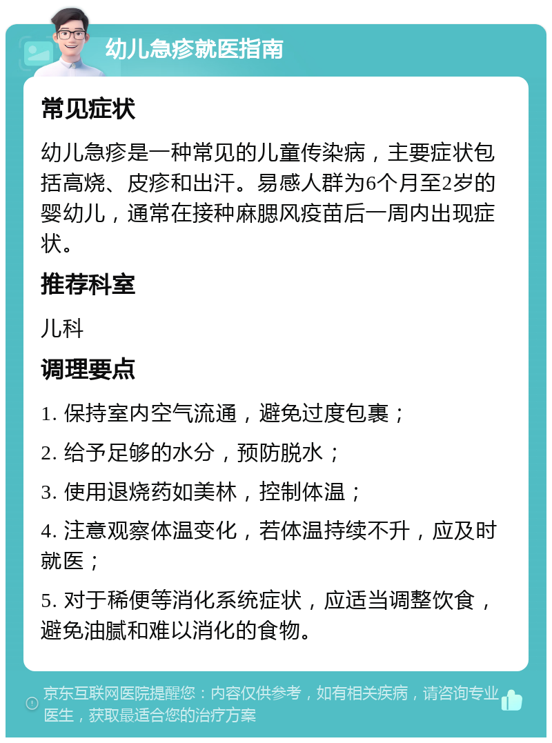 幼儿急疹就医指南 常见症状 幼儿急疹是一种常见的儿童传染病，主要症状包括高烧、皮疹和出汗。易感人群为6个月至2岁的婴幼儿，通常在接种麻腮风疫苗后一周内出现症状。 推荐科室 儿科 调理要点 1. 保持室内空气流通，避免过度包裹； 2. 给予足够的水分，预防脱水； 3. 使用退烧药如美林，控制体温； 4. 注意观察体温变化，若体温持续不升，应及时就医； 5. 对于稀便等消化系统症状，应适当调整饮食，避免油腻和难以消化的食物。