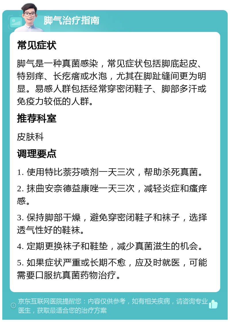 脚气治疗指南 常见症状 脚气是一种真菌感染，常见症状包括脚底起皮、特别痒、长疙瘩或水泡，尤其在脚趾缝间更为明显。易感人群包括经常穿密闭鞋子、脚部多汗或免疫力较低的人群。 推荐科室 皮肤科 调理要点 1. 使用特比萘芬喷剂一天三次，帮助杀死真菌。 2. 抹曲安奈德益康唑一天三次，减轻炎症和瘙痒感。 3. 保持脚部干燥，避免穿密闭鞋子和袜子，选择透气性好的鞋袜。 4. 定期更换袜子和鞋垫，减少真菌滋生的机会。 5. 如果症状严重或长期不愈，应及时就医，可能需要口服抗真菌药物治疗。