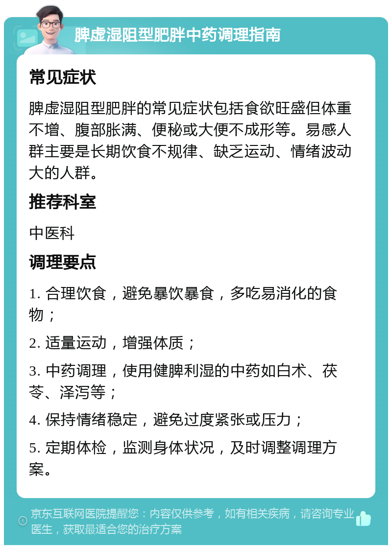 脾虚湿阻型肥胖中药调理指南 常见症状 脾虚湿阻型肥胖的常见症状包括食欲旺盛但体重不增、腹部胀满、便秘或大便不成形等。易感人群主要是长期饮食不规律、缺乏运动、情绪波动大的人群。 推荐科室 中医科 调理要点 1. 合理饮食，避免暴饮暴食，多吃易消化的食物； 2. 适量运动，增强体质； 3. 中药调理，使用健脾利湿的中药如白术、茯苓、泽泻等； 4. 保持情绪稳定，避免过度紧张或压力； 5. 定期体检，监测身体状况，及时调整调理方案。