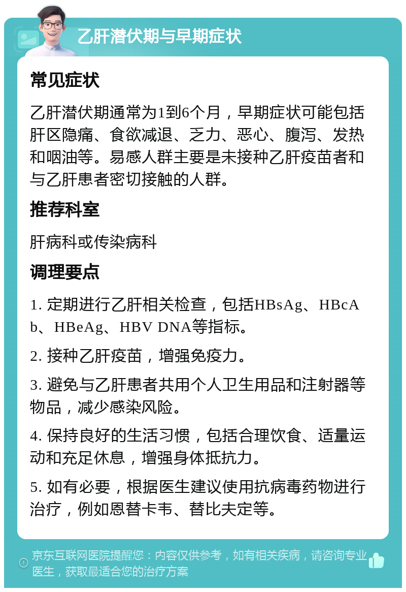 乙肝潜伏期与早期症状 常见症状 乙肝潜伏期通常为1到6个月，早期症状可能包括肝区隐痛、食欲减退、乏力、恶心、腹泻、发热和咽油等。易感人群主要是未接种乙肝疫苗者和与乙肝患者密切接触的人群。 推荐科室 肝病科或传染病科 调理要点 1. 定期进行乙肝相关检查，包括HBsAg、HBcAb、HBeAg、HBV DNA等指标。 2. 接种乙肝疫苗，增强免疫力。 3. 避免与乙肝患者共用个人卫生用品和注射器等物品，减少感染风险。 4. 保持良好的生活习惯，包括合理饮食、适量运动和充足休息，增强身体抵抗力。 5. 如有必要，根据医生建议使用抗病毒药物进行治疗，例如恩替卡韦、替比夫定等。