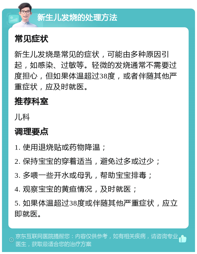 新生儿发烧的处理方法 常见症状 新生儿发烧是常见的症状，可能由多种原因引起，如感染、过敏等。轻微的发烧通常不需要过度担心，但如果体温超过38度，或者伴随其他严重症状，应及时就医。 推荐科室 儿科 调理要点 1. 使用退烧贴或药物降温； 2. 保持宝宝的穿着适当，避免过多或过少； 3. 多喂一些开水或母乳，帮助宝宝排毒； 4. 观察宝宝的黄疸情况，及时就医； 5. 如果体温超过38度或伴随其他严重症状，应立即就医。