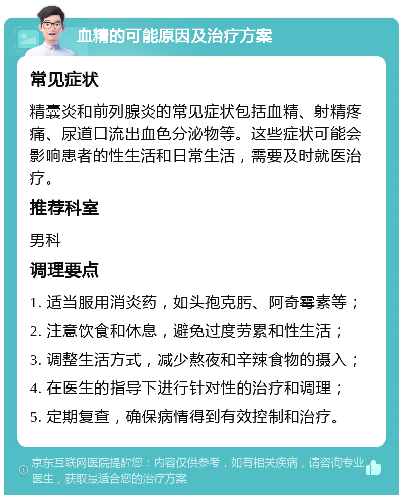 血精的可能原因及治疗方案 常见症状 精囊炎和前列腺炎的常见症状包括血精、射精疼痛、尿道口流出血色分泌物等。这些症状可能会影响患者的性生活和日常生活，需要及时就医治疗。 推荐科室 男科 调理要点 1. 适当服用消炎药，如头孢克肟、阿奇霉素等； 2. 注意饮食和休息，避免过度劳累和性生活； 3. 调整生活方式，减少熬夜和辛辣食物的摄入； 4. 在医生的指导下进行针对性的治疗和调理； 5. 定期复查，确保病情得到有效控制和治疗。