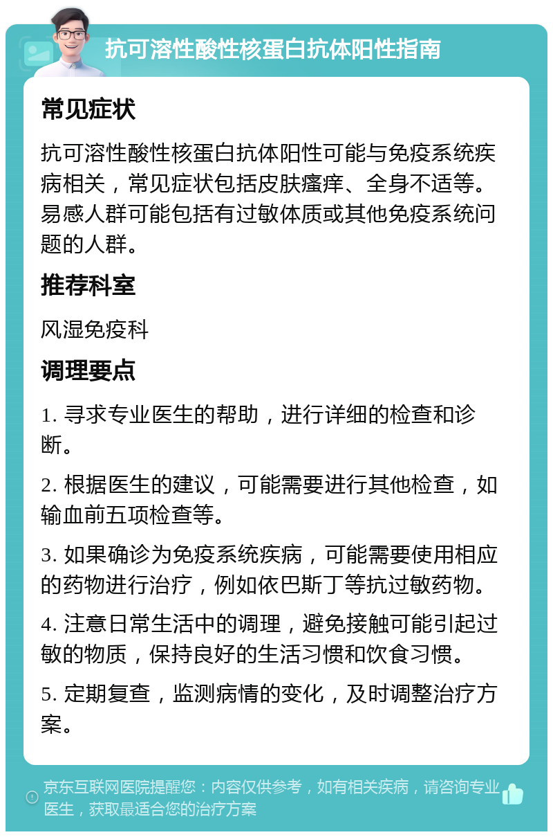 抗可溶性酸性核蛋白抗体阳性指南 常见症状 抗可溶性酸性核蛋白抗体阳性可能与免疫系统疾病相关，常见症状包括皮肤瘙痒、全身不适等。易感人群可能包括有过敏体质或其他免疫系统问题的人群。 推荐科室 风湿免疫科 调理要点 1. 寻求专业医生的帮助，进行详细的检查和诊断。 2. 根据医生的建议，可能需要进行其他检查，如输血前五项检查等。 3. 如果确诊为免疫系统疾病，可能需要使用相应的药物进行治疗，例如依巴斯丁等抗过敏药物。 4. 注意日常生活中的调理，避免接触可能引起过敏的物质，保持良好的生活习惯和饮食习惯。 5. 定期复查，监测病情的变化，及时调整治疗方案。