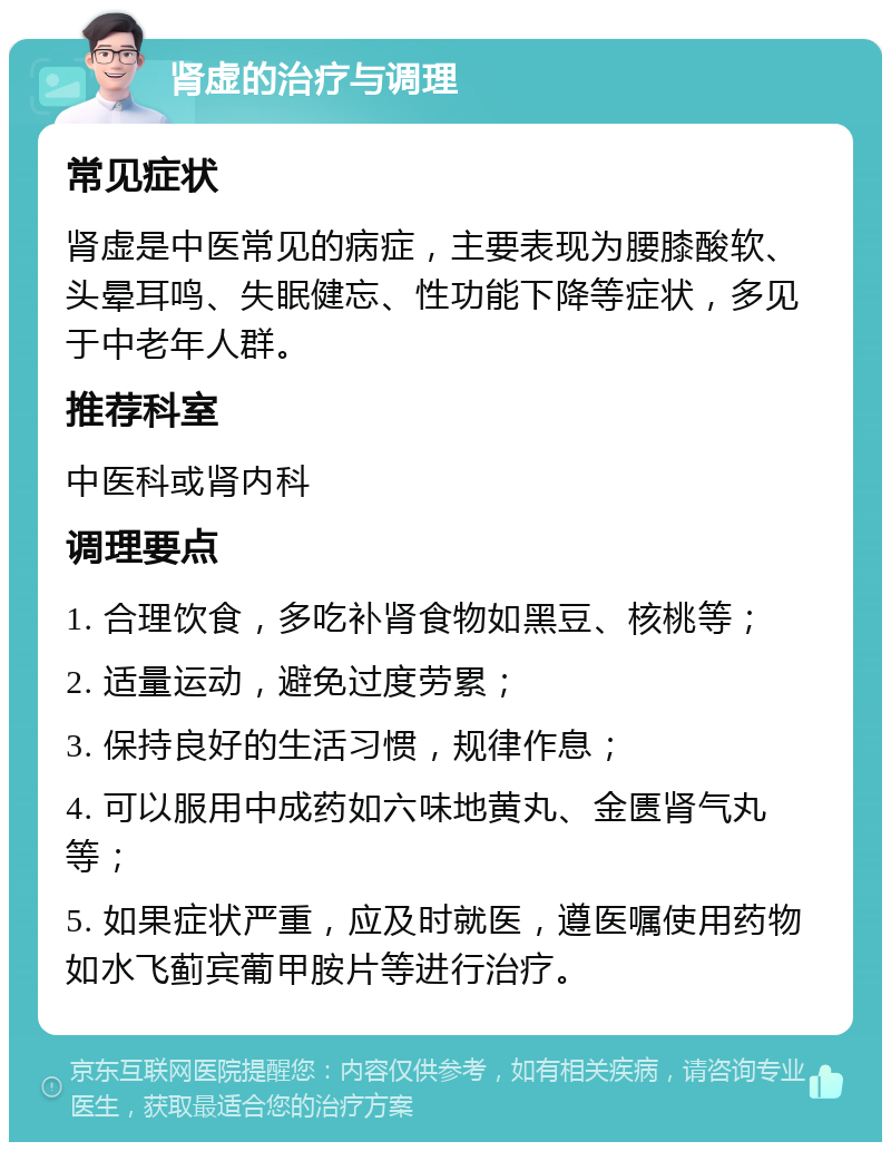 肾虚的治疗与调理 常见症状 肾虚是中医常见的病症，主要表现为腰膝酸软、头晕耳鸣、失眠健忘、性功能下降等症状，多见于中老年人群。 推荐科室 中医科或肾内科 调理要点 1. 合理饮食，多吃补肾食物如黑豆、核桃等； 2. 适量运动，避免过度劳累； 3. 保持良好的生活习惯，规律作息； 4. 可以服用中成药如六味地黄丸、金匮肾气丸等； 5. 如果症状严重，应及时就医，遵医嘱使用药物如水飞蓟宾葡甲胺片等进行治疗。