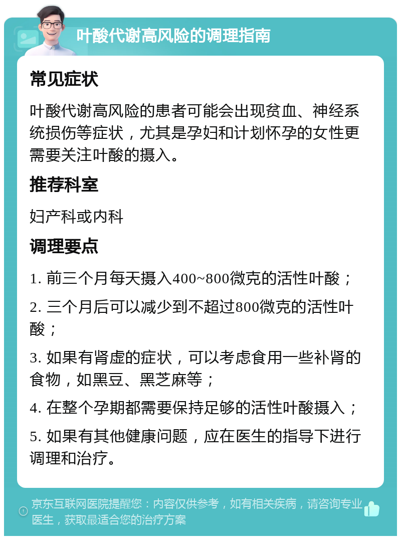 叶酸代谢高风险的调理指南 常见症状 叶酸代谢高风险的患者可能会出现贫血、神经系统损伤等症状，尤其是孕妇和计划怀孕的女性更需要关注叶酸的摄入。 推荐科室 妇产科或内科 调理要点 1. 前三个月每天摄入400~800微克的活性叶酸； 2. 三个月后可以减少到不超过800微克的活性叶酸； 3. 如果有肾虚的症状，可以考虑食用一些补肾的食物，如黑豆、黑芝麻等； 4. 在整个孕期都需要保持足够的活性叶酸摄入； 5. 如果有其他健康问题，应在医生的指导下进行调理和治疗。