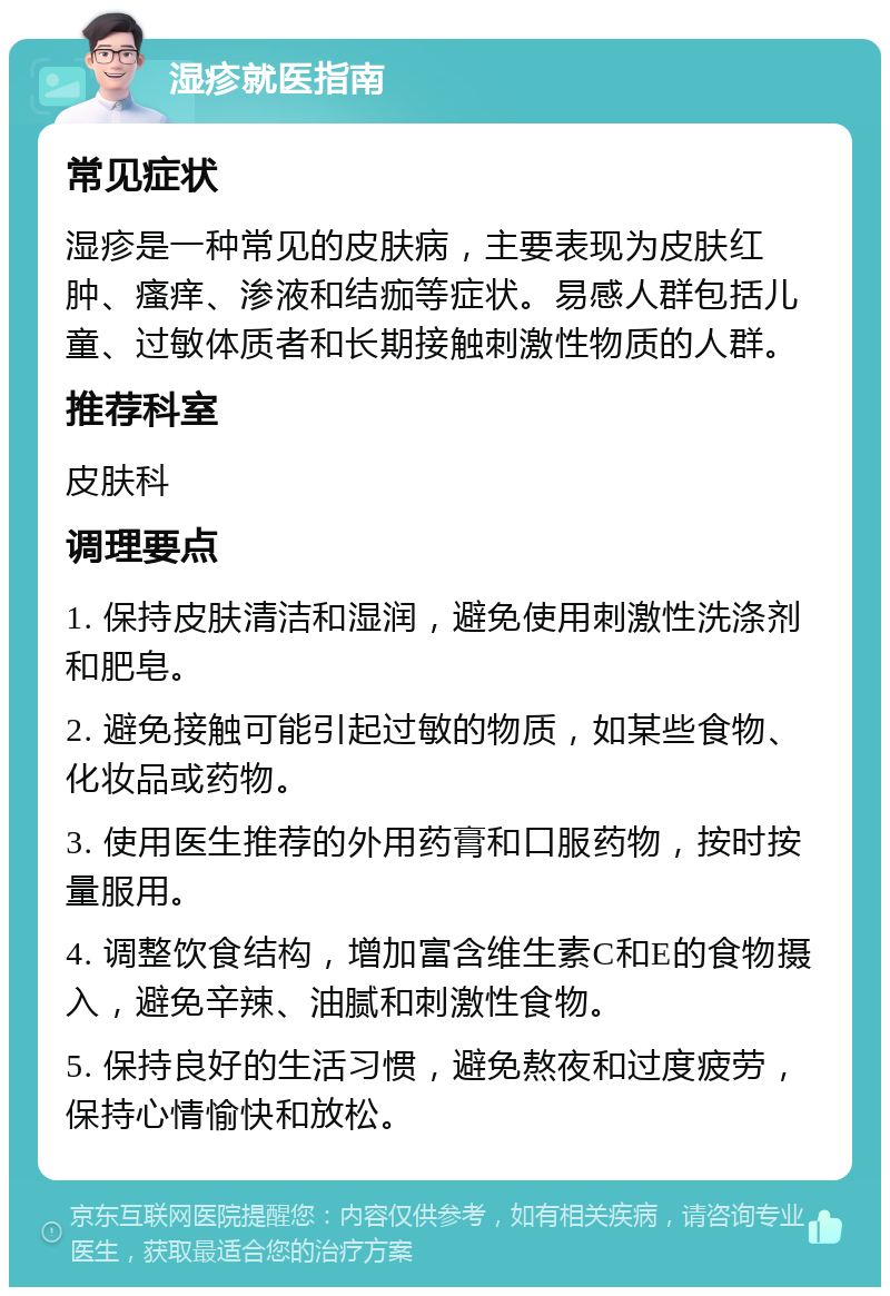 湿疹就医指南 常见症状 湿疹是一种常见的皮肤病，主要表现为皮肤红肿、瘙痒、渗液和结痂等症状。易感人群包括儿童、过敏体质者和长期接触刺激性物质的人群。 推荐科室 皮肤科 调理要点 1. 保持皮肤清洁和湿润，避免使用刺激性洗涤剂和肥皂。 2. 避免接触可能引起过敏的物质，如某些食物、化妆品或药物。 3. 使用医生推荐的外用药膏和口服药物，按时按量服用。 4. 调整饮食结构，增加富含维生素C和E的食物摄入，避免辛辣、油腻和刺激性食物。 5. 保持良好的生活习惯，避免熬夜和过度疲劳，保持心情愉快和放松。