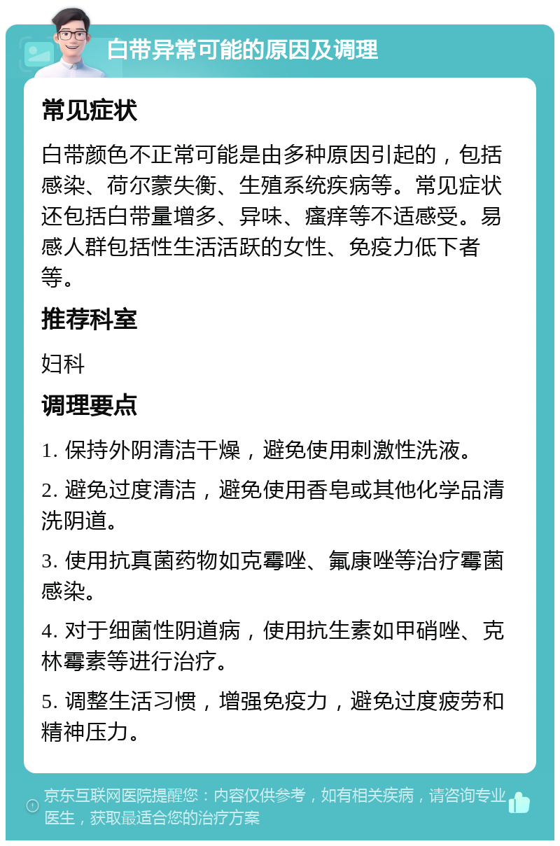 白带异常可能的原因及调理 常见症状 白带颜色不正常可能是由多种原因引起的，包括感染、荷尔蒙失衡、生殖系统疾病等。常见症状还包括白带量增多、异味、瘙痒等不适感受。易感人群包括性生活活跃的女性、免疫力低下者等。 推荐科室 妇科 调理要点 1. 保持外阴清洁干燥，避免使用刺激性洗液。 2. 避免过度清洁，避免使用香皂或其他化学品清洗阴道。 3. 使用抗真菌药物如克霉唑、氟康唑等治疗霉菌感染。 4. 对于细菌性阴道病，使用抗生素如甲硝唑、克林霉素等进行治疗。 5. 调整生活习惯，增强免疫力，避免过度疲劳和精神压力。