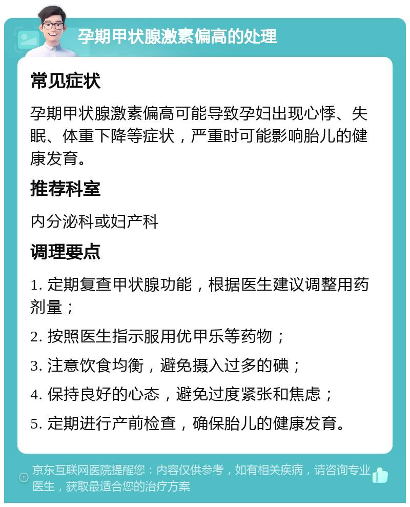 孕期甲状腺激素偏高的处理 常见症状 孕期甲状腺激素偏高可能导致孕妇出现心悸、失眠、体重下降等症状，严重时可能影响胎儿的健康发育。 推荐科室 内分泌科或妇产科 调理要点 1. 定期复查甲状腺功能，根据医生建议调整用药剂量； 2. 按照医生指示服用优甲乐等药物； 3. 注意饮食均衡，避免摄入过多的碘； 4. 保持良好的心态，避免过度紧张和焦虑； 5. 定期进行产前检查，确保胎儿的健康发育。