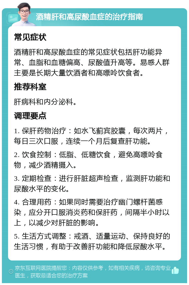 酒精肝和高尿酸血症的治疗指南 常见症状 酒精肝和高尿酸血症的常见症状包括肝功能异常、血脂和血糖偏高、尿酸值升高等。易感人群主要是长期大量饮酒者和高嘌呤饮食者。 推荐科室 肝病科和内分泌科。 调理要点 1. 保肝药物治疗：如水飞蓟宾胶囊，每次两片，每日三次口服，连续一个月后复查肝功能。 2. 饮食控制：低脂、低糖饮食，避免高嘌呤食物，减少酒精摄入。 3. 定期检查：进行肝脏超声检查，监测肝功能和尿酸水平的变化。 4. 合理用药：如果同时需要治疗幽门螺杆菌感染，应分开口服消炎药和保肝药，间隔半小时以上，以减少对肝脏的影响。 5. 生活方式调整：戒酒、适量运动、保持良好的生活习惯，有助于改善肝功能和降低尿酸水平。