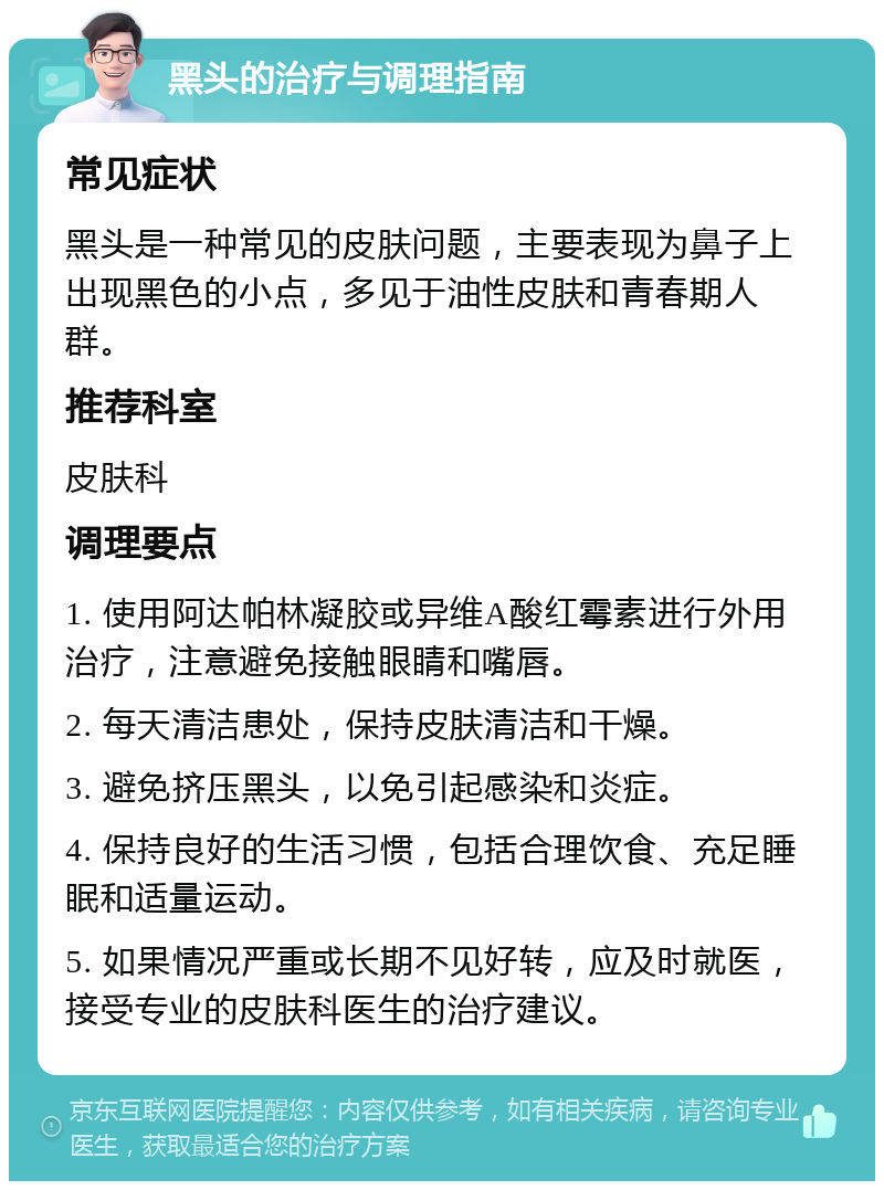 黑头的治疗与调理指南 常见症状 黑头是一种常见的皮肤问题，主要表现为鼻子上出现黑色的小点，多见于油性皮肤和青春期人群。 推荐科室 皮肤科 调理要点 1. 使用阿达帕林凝胶或异维A酸红霉素进行外用治疗，注意避免接触眼睛和嘴唇。 2. 每天清洁患处，保持皮肤清洁和干燥。 3. 避免挤压黑头，以免引起感染和炎症。 4. 保持良好的生活习惯，包括合理饮食、充足睡眠和适量运动。 5. 如果情况严重或长期不见好转，应及时就医，接受专业的皮肤科医生的治疗建议。