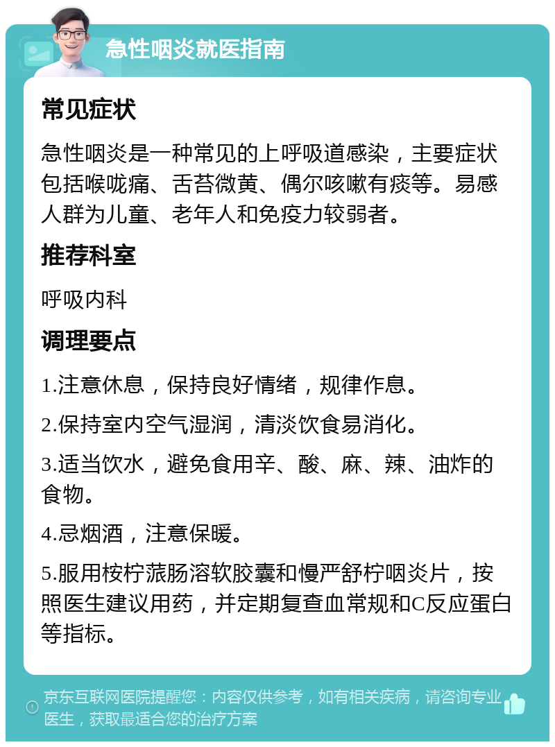 急性咽炎就医指南 常见症状 急性咽炎是一种常见的上呼吸道感染，主要症状包括喉咙痛、舌苔微黄、偶尔咳嗽有痰等。易感人群为儿童、老年人和免疫力较弱者。 推荐科室 呼吸内科 调理要点 1.注意休息，保持良好情绪，规律作息。 2.保持室内空气湿润，清淡饮食易消化。 3.适当饮水，避免食用辛、酸、麻、辣、油炸的食物。 4.忌烟酒，注意保暖。 5.服用桉柠蒎肠溶软胶囊和慢严舒柠咽炎片，按照医生建议用药，并定期复查血常规和C反应蛋白等指标。