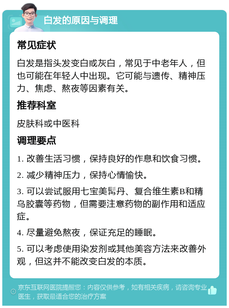 白发的原因与调理 常见症状 白发是指头发变白或灰白，常见于中老年人，但也可能在年轻人中出现。它可能与遗传、精神压力、焦虑、熬夜等因素有关。 推荐科室 皮肤科或中医科 调理要点 1. 改善生活习惯，保持良好的作息和饮食习惯。 2. 减少精神压力，保持心情愉快。 3. 可以尝试服用七宝美髯丹、复合维生素B和精乌胶囊等药物，但需要注意药物的副作用和适应症。 4. 尽量避免熬夜，保证充足的睡眠。 5. 可以考虑使用染发剂或其他美容方法来改善外观，但这并不能改变白发的本质。