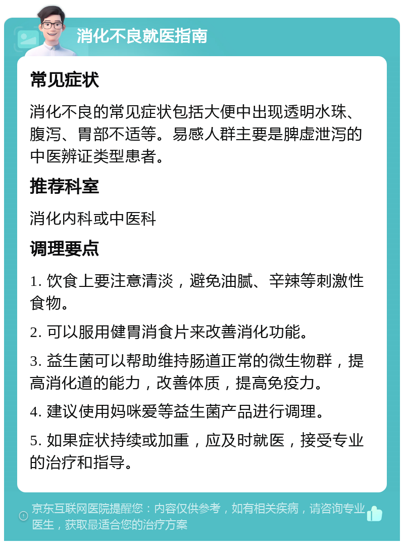 消化不良就医指南 常见症状 消化不良的常见症状包括大便中出现透明水珠、腹泻、胃部不适等。易感人群主要是脾虚泄泻的中医辨证类型患者。 推荐科室 消化内科或中医科 调理要点 1. 饮食上要注意清淡，避免油腻、辛辣等刺激性食物。 2. 可以服用健胃消食片来改善消化功能。 3. 益生菌可以帮助维持肠道正常的微生物群，提高消化道的能力，改善体质，提高免疫力。 4. 建议使用妈咪爱等益生菌产品进行调理。 5. 如果症状持续或加重，应及时就医，接受专业的治疗和指导。