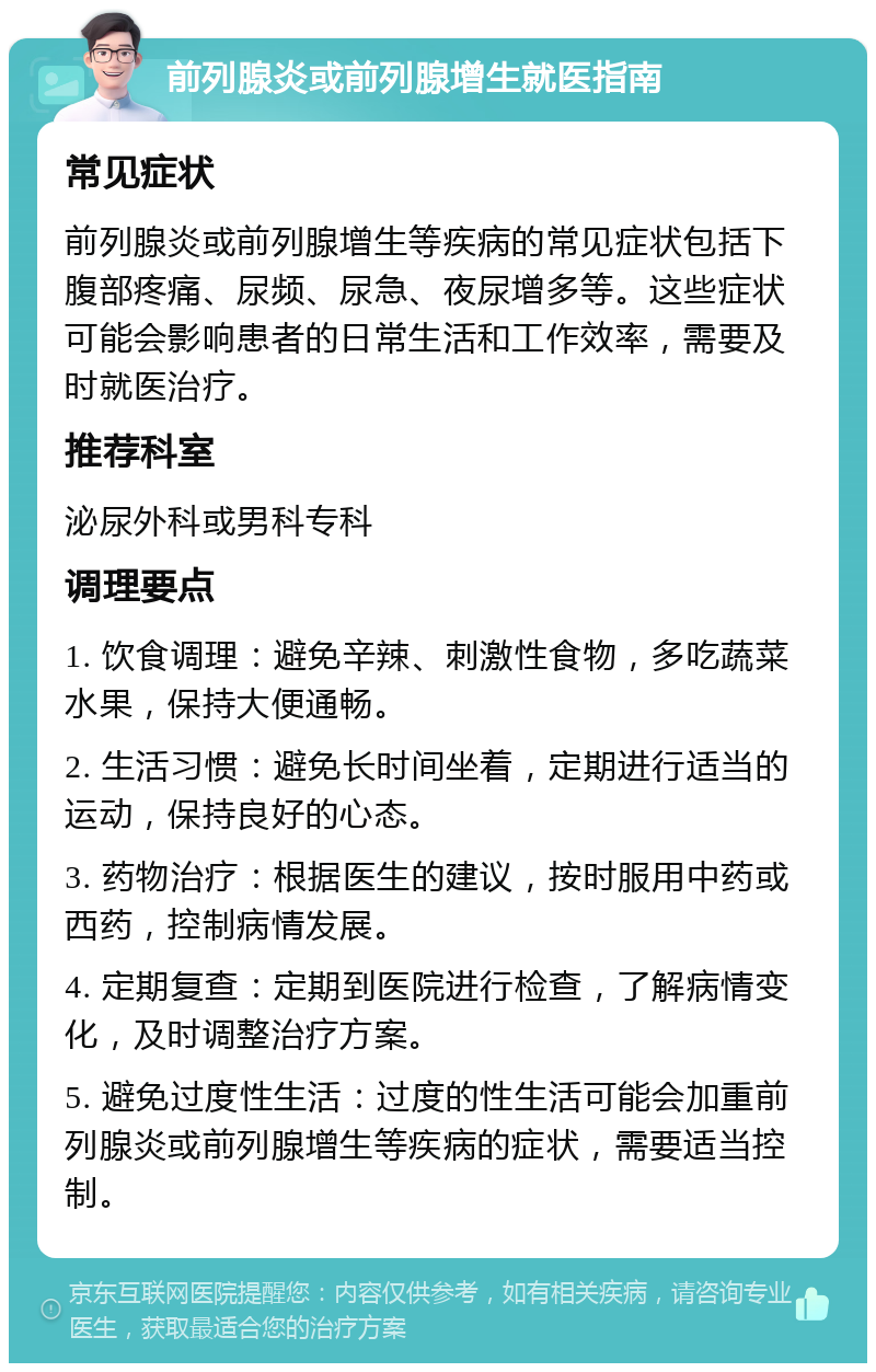 前列腺炎或前列腺增生就医指南 常见症状 前列腺炎或前列腺增生等疾病的常见症状包括下腹部疼痛、尿频、尿急、夜尿增多等。这些症状可能会影响患者的日常生活和工作效率，需要及时就医治疗。 推荐科室 泌尿外科或男科专科 调理要点 1. 饮食调理：避免辛辣、刺激性食物，多吃蔬菜水果，保持大便通畅。 2. 生活习惯：避免长时间坐着，定期进行适当的运动，保持良好的心态。 3. 药物治疗：根据医生的建议，按时服用中药或西药，控制病情发展。 4. 定期复查：定期到医院进行检查，了解病情变化，及时调整治疗方案。 5. 避免过度性生活：过度的性生活可能会加重前列腺炎或前列腺增生等疾病的症状，需要适当控制。