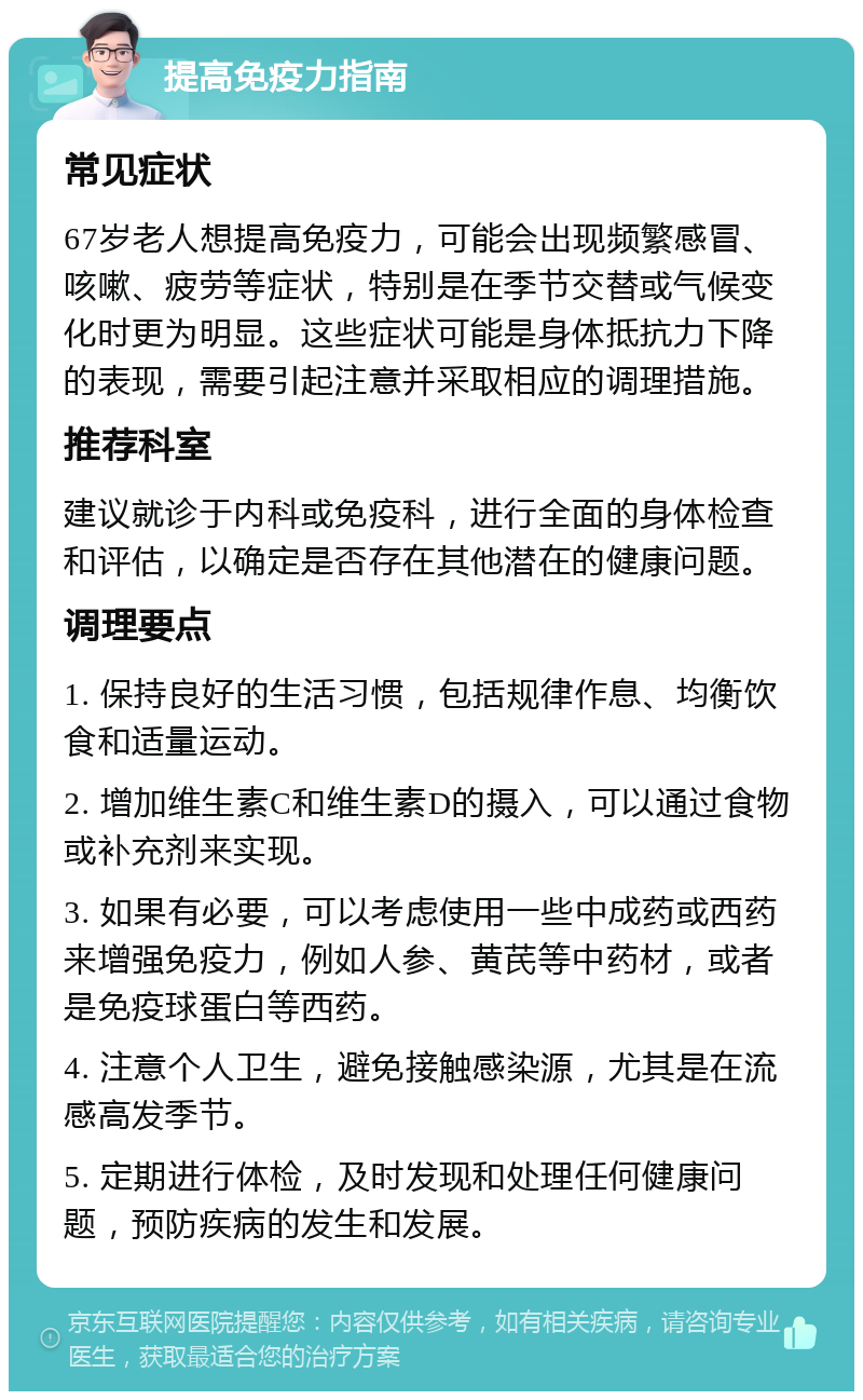 提高免疫力指南 常见症状 67岁老人想提高免疫力，可能会出现频繁感冒、咳嗽、疲劳等症状，特别是在季节交替或气候变化时更为明显。这些症状可能是身体抵抗力下降的表现，需要引起注意并采取相应的调理措施。 推荐科室 建议就诊于内科或免疫科，进行全面的身体检查和评估，以确定是否存在其他潜在的健康问题。 调理要点 1. 保持良好的生活习惯，包括规律作息、均衡饮食和适量运动。 2. 增加维生素C和维生素D的摄入，可以通过食物或补充剂来实现。 3. 如果有必要，可以考虑使用一些中成药或西药来增强免疫力，例如人参、黄芪等中药材，或者是免疫球蛋白等西药。 4. 注意个人卫生，避免接触感染源，尤其是在流感高发季节。 5. 定期进行体检，及时发现和处理任何健康问题，预防疾病的发生和发展。