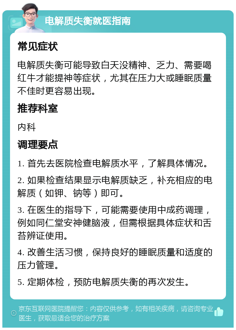 电解质失衡就医指南 常见症状 电解质失衡可能导致白天没精神、乏力、需要喝红牛才能提神等症状，尤其在压力大或睡眠质量不佳时更容易出现。 推荐科室 内科 调理要点 1. 首先去医院检查电解质水平，了解具体情况。 2. 如果检查结果显示电解质缺乏，补充相应的电解质（如钾、钠等）即可。 3. 在医生的指导下，可能需要使用中成药调理，例如同仁堂安神健脑液，但需根据具体症状和舌苔辨证使用。 4. 改善生活习惯，保持良好的睡眠质量和适度的压力管理。 5. 定期体检，预防电解质失衡的再次发生。