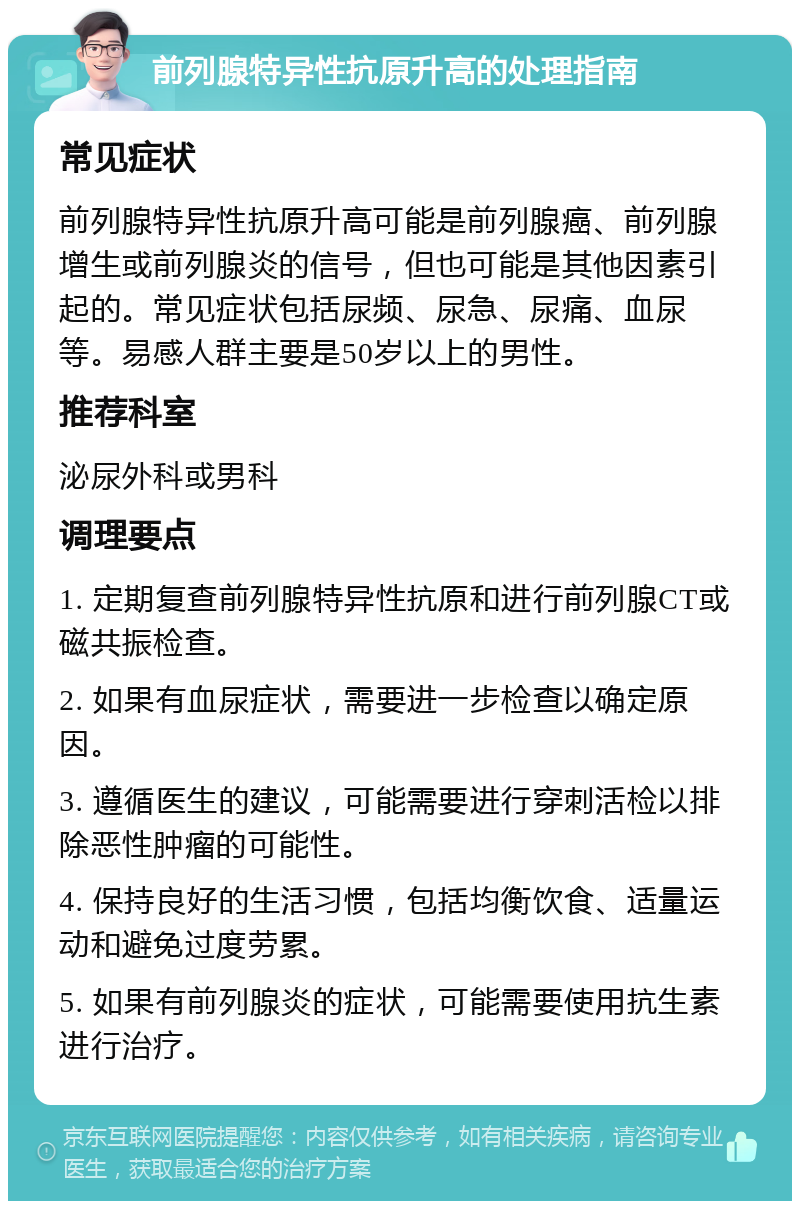 前列腺特异性抗原升高的处理指南 常见症状 前列腺特异性抗原升高可能是前列腺癌、前列腺增生或前列腺炎的信号，但也可能是其他因素引起的。常见症状包括尿频、尿急、尿痛、血尿等。易感人群主要是50岁以上的男性。 推荐科室 泌尿外科或男科 调理要点 1. 定期复查前列腺特异性抗原和进行前列腺CT或磁共振检查。 2. 如果有血尿症状，需要进一步检查以确定原因。 3. 遵循医生的建议，可能需要进行穿刺活检以排除恶性肿瘤的可能性。 4. 保持良好的生活习惯，包括均衡饮食、适量运动和避免过度劳累。 5. 如果有前列腺炎的症状，可能需要使用抗生素进行治疗。