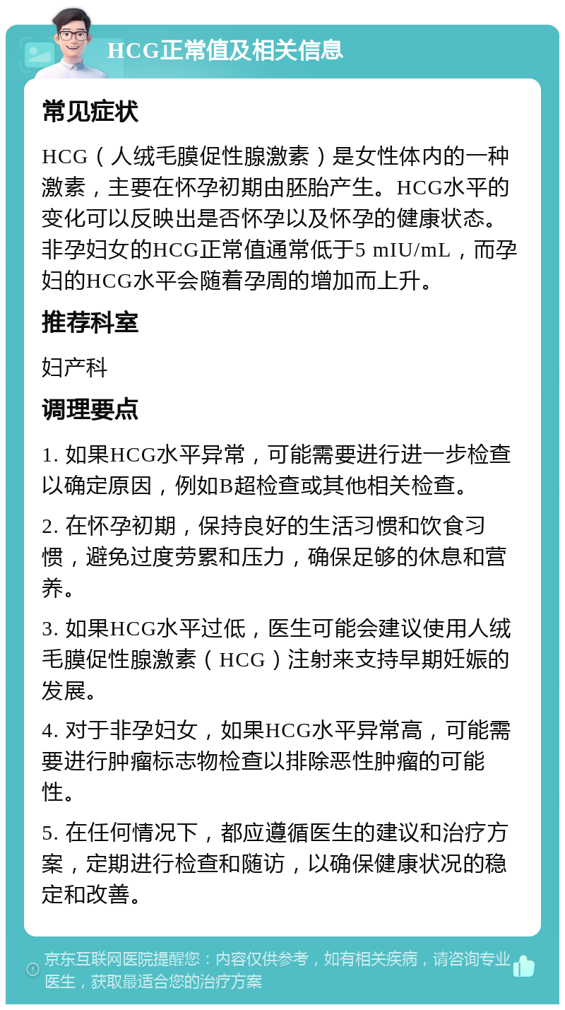 HCG正常值及相关信息 常见症状 HCG（人绒毛膜促性腺激素）是女性体内的一种激素，主要在怀孕初期由胚胎产生。HCG水平的变化可以反映出是否怀孕以及怀孕的健康状态。非孕妇女的HCG正常值通常低于5 mIU/mL，而孕妇的HCG水平会随着孕周的增加而上升。 推荐科室 妇产科 调理要点 1. 如果HCG水平异常，可能需要进行进一步检查以确定原因，例如B超检查或其他相关检查。 2. 在怀孕初期，保持良好的生活习惯和饮食习惯，避免过度劳累和压力，确保足够的休息和营养。 3. 如果HCG水平过低，医生可能会建议使用人绒毛膜促性腺激素（HCG）注射来支持早期妊娠的发展。 4. 对于非孕妇女，如果HCG水平异常高，可能需要进行肿瘤标志物检查以排除恶性肿瘤的可能性。 5. 在任何情况下，都应遵循医生的建议和治疗方案，定期进行检查和随访，以确保健康状况的稳定和改善。