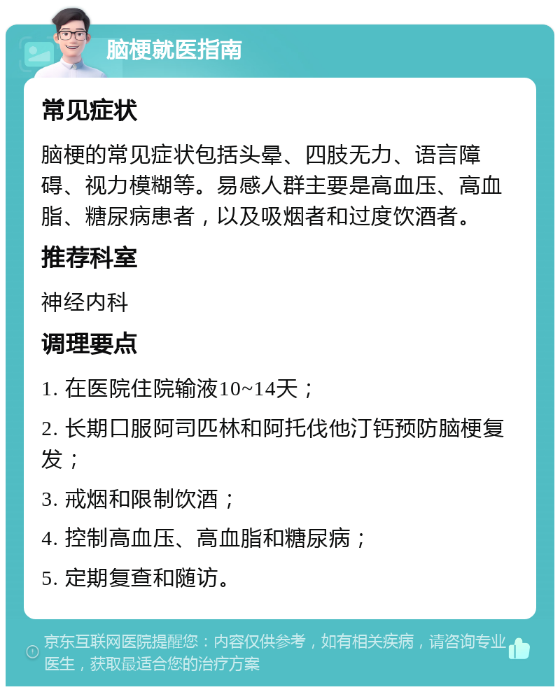 脑梗就医指南 常见症状 脑梗的常见症状包括头晕、四肢无力、语言障碍、视力模糊等。易感人群主要是高血压、高血脂、糖尿病患者，以及吸烟者和过度饮酒者。 推荐科室 神经内科 调理要点 1. 在医院住院输液10~14天； 2. 长期口服阿司匹林和阿托伐他汀钙预防脑梗复发； 3. 戒烟和限制饮酒； 4. 控制高血压、高血脂和糖尿病； 5. 定期复查和随访。