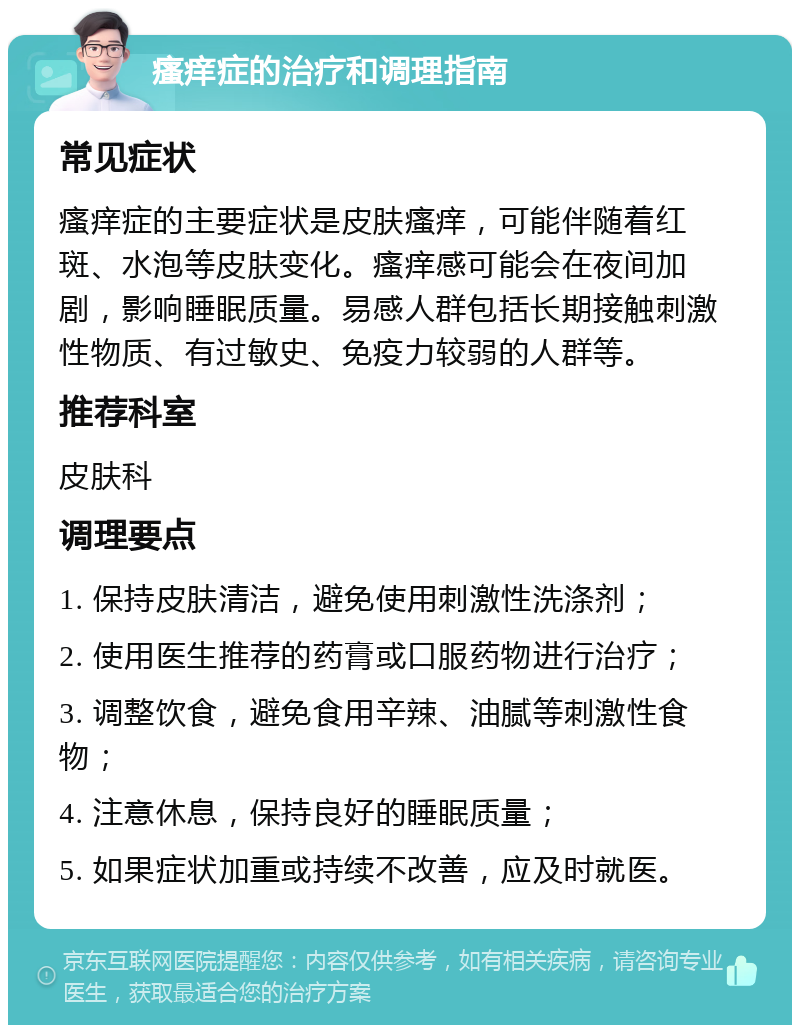 瘙痒症的治疗和调理指南 常见症状 瘙痒症的主要症状是皮肤瘙痒，可能伴随着红斑、水泡等皮肤变化。瘙痒感可能会在夜间加剧，影响睡眠质量。易感人群包括长期接触刺激性物质、有过敏史、免疫力较弱的人群等。 推荐科室 皮肤科 调理要点 1. 保持皮肤清洁，避免使用刺激性洗涤剂； 2. 使用医生推荐的药膏或口服药物进行治疗； 3. 调整饮食，避免食用辛辣、油腻等刺激性食物； 4. 注意休息，保持良好的睡眠质量； 5. 如果症状加重或持续不改善，应及时就医。