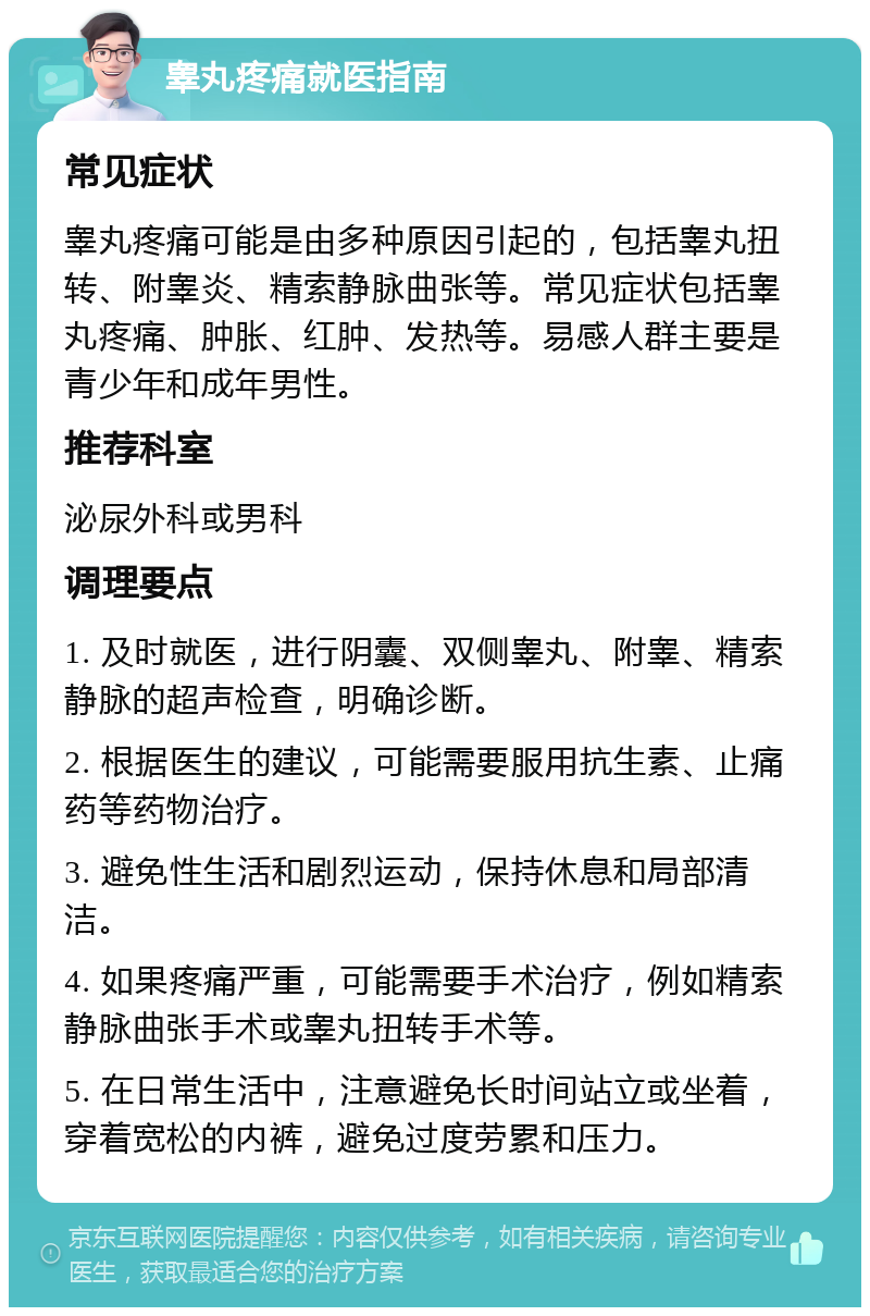 睾丸疼痛就医指南 常见症状 睾丸疼痛可能是由多种原因引起的，包括睾丸扭转、附睾炎、精索静脉曲张等。常见症状包括睾丸疼痛、肿胀、红肿、发热等。易感人群主要是青少年和成年男性。 推荐科室 泌尿外科或男科 调理要点 1. 及时就医，进行阴囊、双侧睾丸、附睾、精索静脉的超声检查，明确诊断。 2. 根据医生的建议，可能需要服用抗生素、止痛药等药物治疗。 3. 避免性生活和剧烈运动，保持休息和局部清洁。 4. 如果疼痛严重，可能需要手术治疗，例如精索静脉曲张手术或睾丸扭转手术等。 5. 在日常生活中，注意避免长时间站立或坐着，穿着宽松的内裤，避免过度劳累和压力。