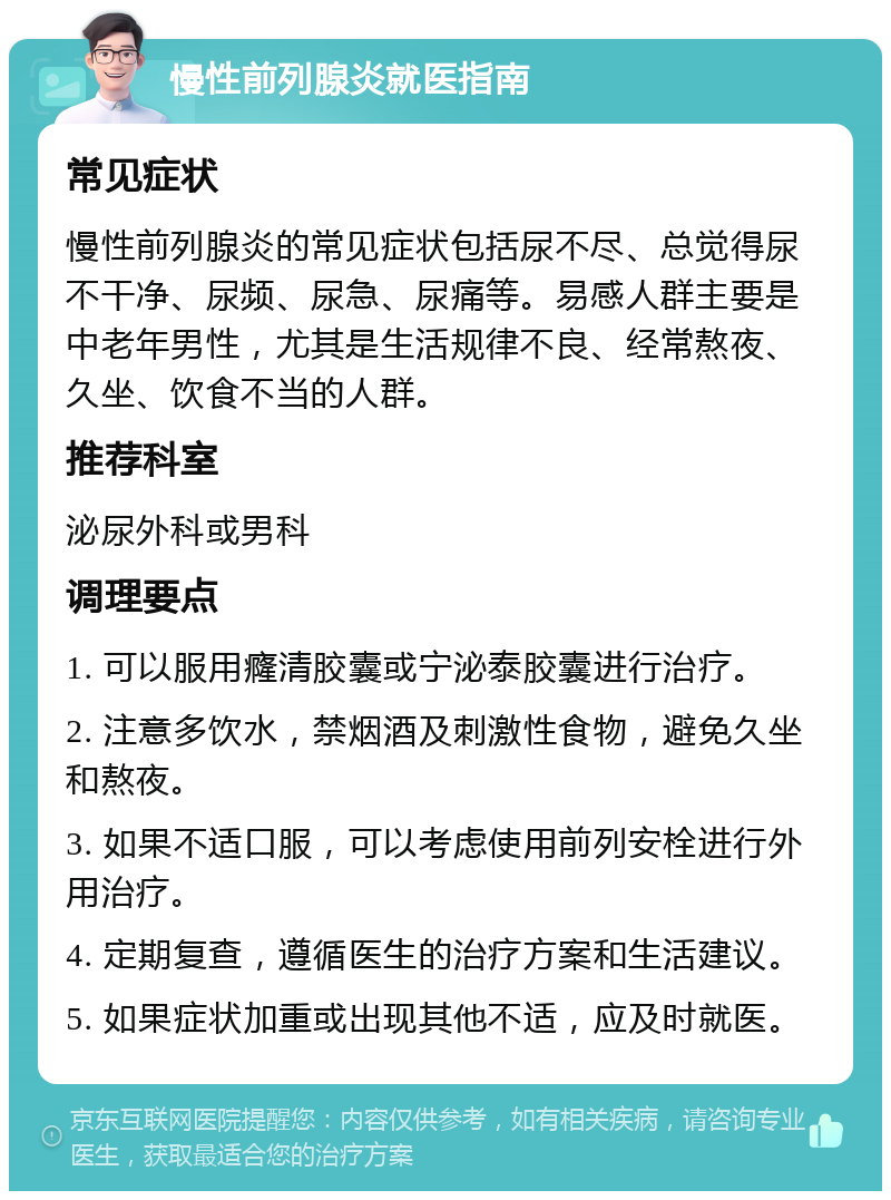 慢性前列腺炎就医指南 常见症状 慢性前列腺炎的常见症状包括尿不尽、总觉得尿不干净、尿频、尿急、尿痛等。易感人群主要是中老年男性，尤其是生活规律不良、经常熬夜、久坐、饮食不当的人群。 推荐科室 泌尿外科或男科 调理要点 1. 可以服用癃清胶囊或宁泌泰胶囊进行治疗。 2. 注意多饮水，禁烟酒及刺激性食物，避免久坐和熬夜。 3. 如果不适口服，可以考虑使用前列安栓进行外用治疗。 4. 定期复查，遵循医生的治疗方案和生活建议。 5. 如果症状加重或出现其他不适，应及时就医。