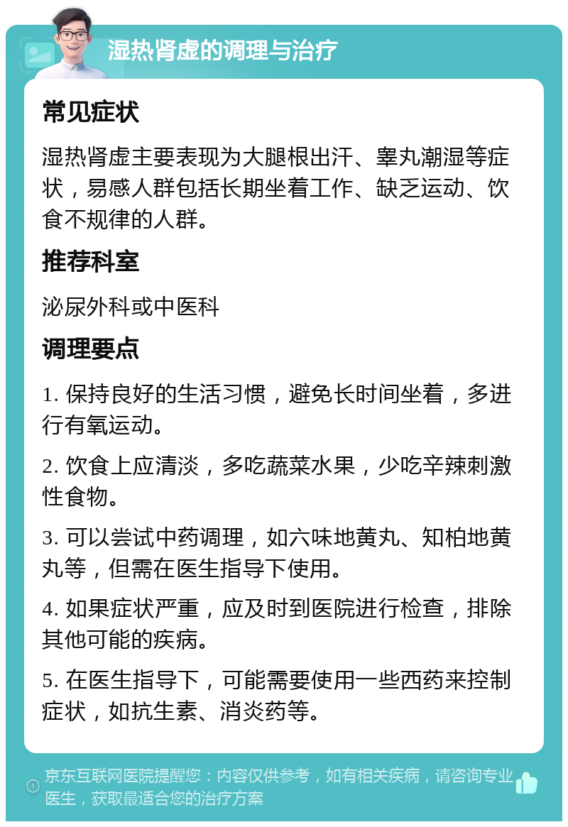 湿热肾虚的调理与治疗 常见症状 湿热肾虚主要表现为大腿根出汗、睾丸潮湿等症状，易感人群包括长期坐着工作、缺乏运动、饮食不规律的人群。 推荐科室 泌尿外科或中医科 调理要点 1. 保持良好的生活习惯，避免长时间坐着，多进行有氧运动。 2. 饮食上应清淡，多吃蔬菜水果，少吃辛辣刺激性食物。 3. 可以尝试中药调理，如六味地黄丸、知柏地黄丸等，但需在医生指导下使用。 4. 如果症状严重，应及时到医院进行检查，排除其他可能的疾病。 5. 在医生指导下，可能需要使用一些西药来控制症状，如抗生素、消炎药等。